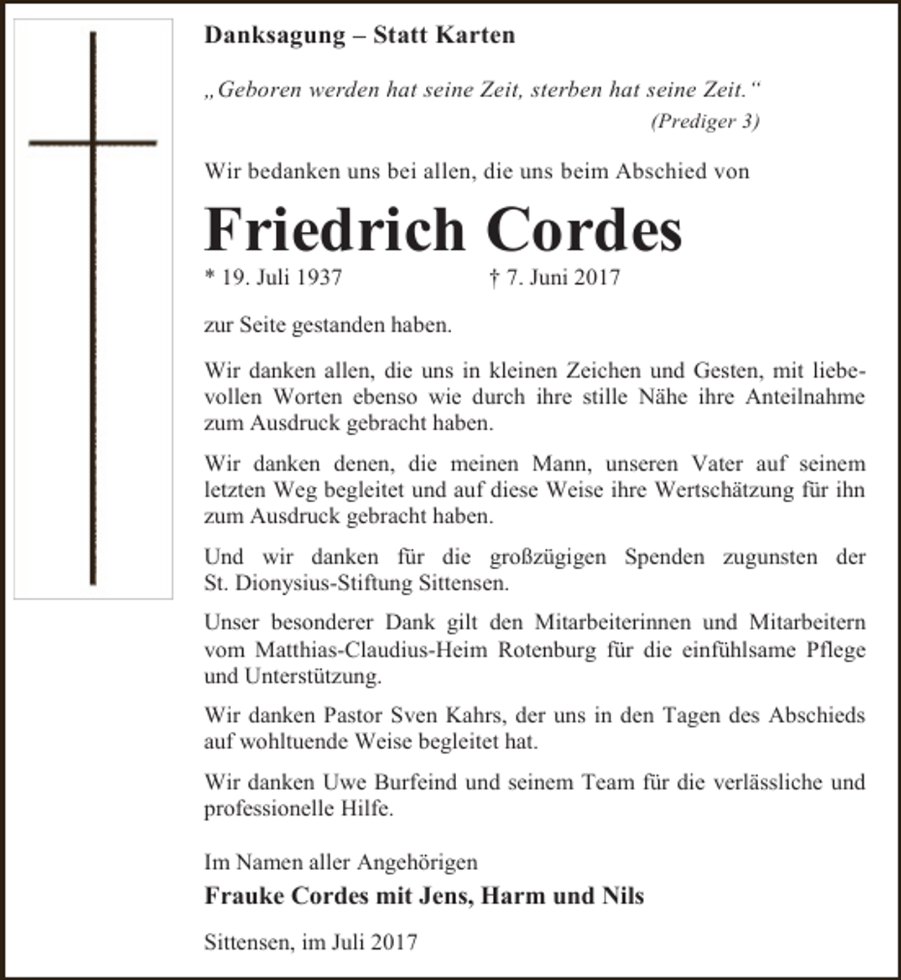 <p>Danksagung – Statt Karten<br />„Geboren werden hat seine Zeit, sterben hat seine Zeit.“<br />(Prediger 3)</p><p>Wir bedanken uns bei allen, die uns beim Abschied von</p><p>Friedrich Cordes<br />* 19. Juli 1937</p><p>† 7. Juni 2017</p><p>zur Seite gestanden haben.<br />Wir danken allen, die uns in kleinen Zeichen und Gesten, mit liebevollen Worten ebenso wie durch ihre stille Nähe ihre Anteilnahme<br />zum Ausdruck gebracht haben.<br />Wir danken denen, die meinen Mann, unseren Vater auf seinem<br />letzten Weg begleitet und auf diese Weise ihre Wertschätzung für ihn<br />zum Ausdruck gebracht haben.<br />Und wir danken für die großzügigen Spenden zugunsten der<br />St. Dionysius-Stiftung Sittensen.<br />Unser besonderer Dank gilt den Mitarbeiterinnen und Mitarbeitern<br />vom Matthias-Claudius-Heim Rotenburg für die einfühlsame Pflege<br />und Unterstützung.<br />Wir danken Pastor Sven Kahrs, der uns in den Tagen des Abschieds<br />auf wohltuende Weise begleitet hat.<br />Wir danken Uwe Burfeind und seinem Team für die verlässliche und<br />professionelle Hilfe.<br />Im Namen aller Angehörigen</p><p>Frauke Cordes mit Jens, Harm und Nils<br />Sittensen, im Juli 2017</p>