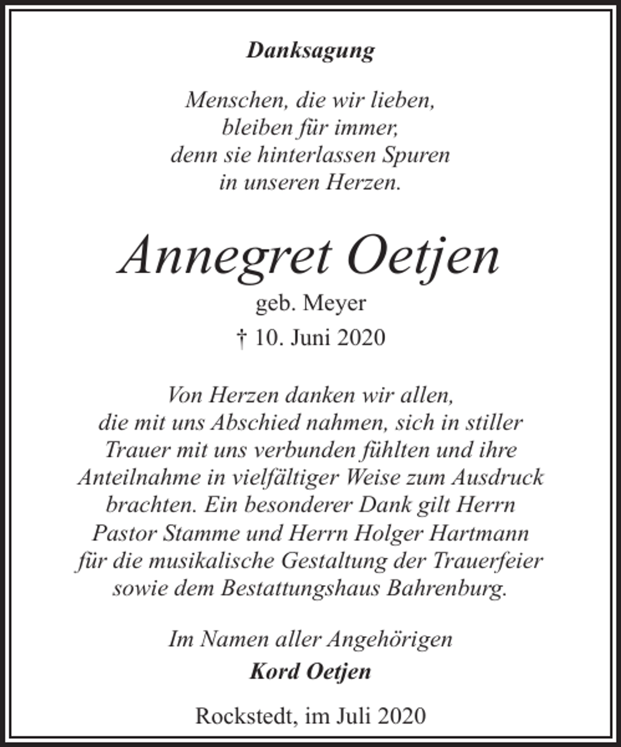<p>Danksagung<br />Menschen, die wir lieben,<br />bleiben für immer,<br />denn sie hinterlassen Spuren<br />in unseren Herzen.</p><p>Annegret Oetjen<br />geb. Meyer<br />† 10. Juni 2020</p><p>Von Herzen danken wir allen,<br />die mit uns Abschied nahmen, sich in stiller<br />Trauer mit uns verbunden fühlten und ihre<br />Anteilnahme in vielfältiger Weise zum Ausdruck<br />brachten. Ein besonderer Dank gilt Herrn<br />Pastor Stamme und Herrn Holger Hartmann<br />für die musikalische Gestaltung der Trauerfeier<br />sowie dem Bestattungshaus Bahrenburg.<br />Im Namen aller Angehörigen<br />Kord Oetjen<br />Rockstedt, im Juli 2020</p>
