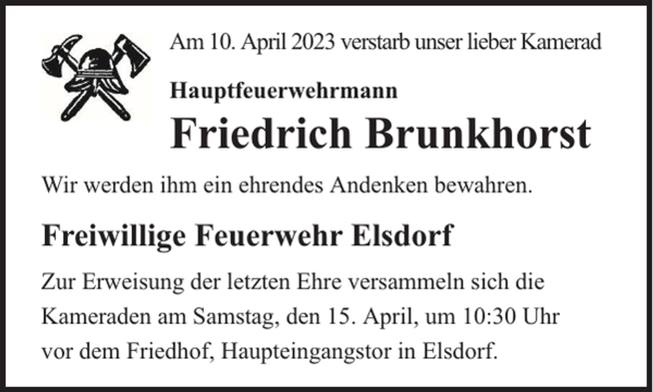 <p>Am 10. April 2023 verstarb unser lieber Kamerad<br />Hauptfeuerwehrmann</p><p>Friedrich Brunkhorst</p><p>Wir werden ihm ein ehrendes Andenken bewahren.</p><p>Freiwillige Feuerwehr Elsdorf<br />Zur Erweisung der letzten Ehre versammeln sich die<br />Kameraden am Samstag, den 15. April, um 10:30 Uhr<br />vor dem Friedhof, Haupteingangstor in Elsdorf.</p>