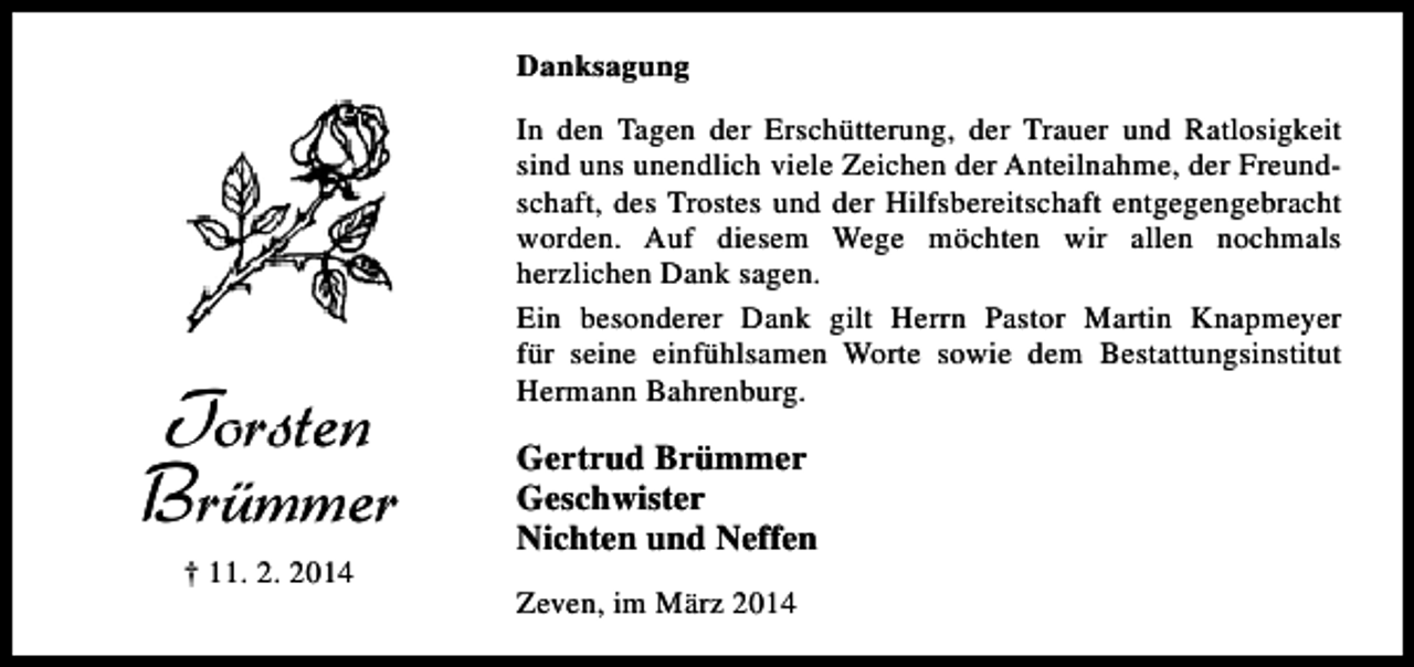 <p>Danksagung</p><p>Torsten<br />Brümmer<br />† 11. 2. 2014</p><p>In den Tagen der Erschütterung, der Trauer und Ratlosigkeit<br />sind uns unendlich viele Zeichen der Anteilnahme, der Freundschaft, des Trostes und der Hilfsbereitschaft entgegengebracht<br />worden. Auf diesem Wege möchten wir allen nochmals<br />herzlichen Dank sagen.<br />Ein besonderer Dank gilt Herrn Pastor Martin Knapmeyer<br />für seine einfühlsamen Worte sowie dem Bestattungsinstitut<br />Hermann Bahrenburg.</p><p>Gertrud Brümmer<br />Geschwister<br />Nichten und Neffen<br />Zeven, im März 2014</p>