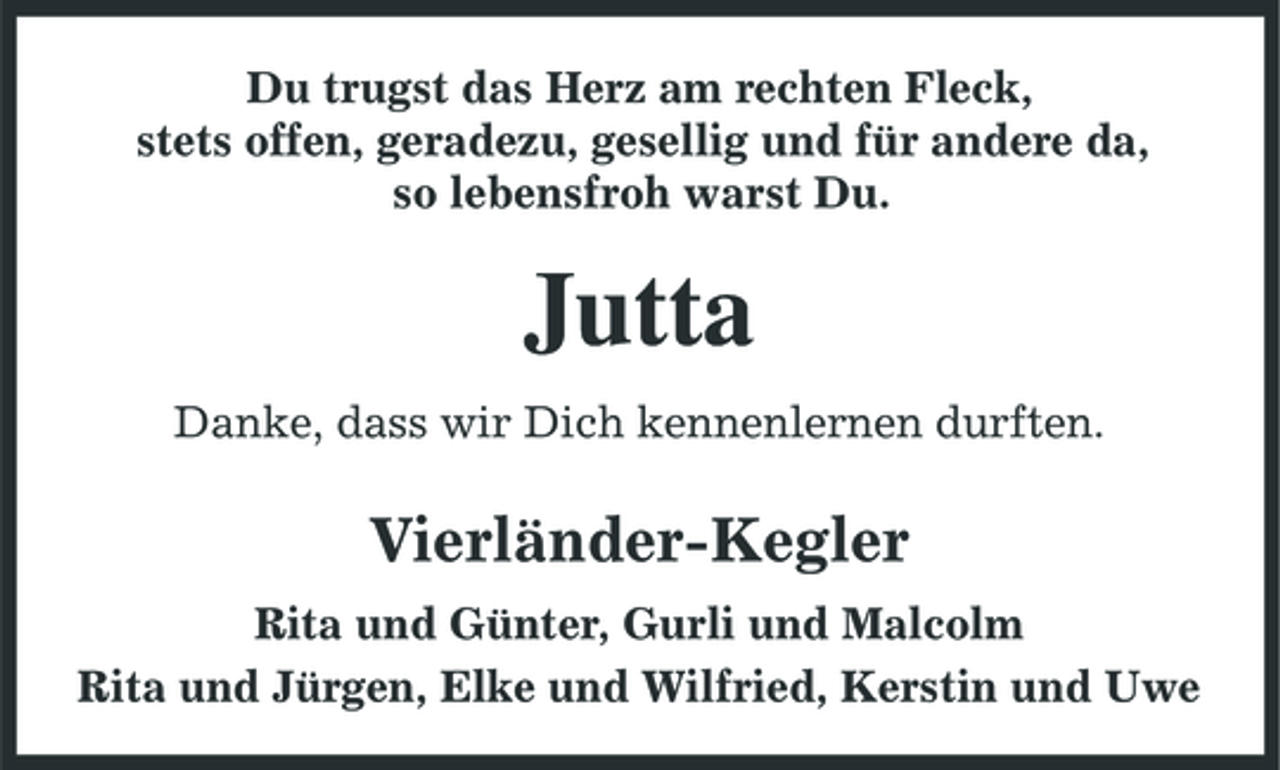 <p>Du trugst das Herz am rechten Fleck, stets offen, geradezu, gesellig und für andere da, so lebensfroh warst Du.</p><p>Jutta<br />Danke, dass wir Dich kennenlernen durften.</p><p>Vierländer-Kegler<br />Rita und Günter, Gurli und Malcolm Rita und Jürgen, Elke und Wilfried, Kerstin und Uwe</p>