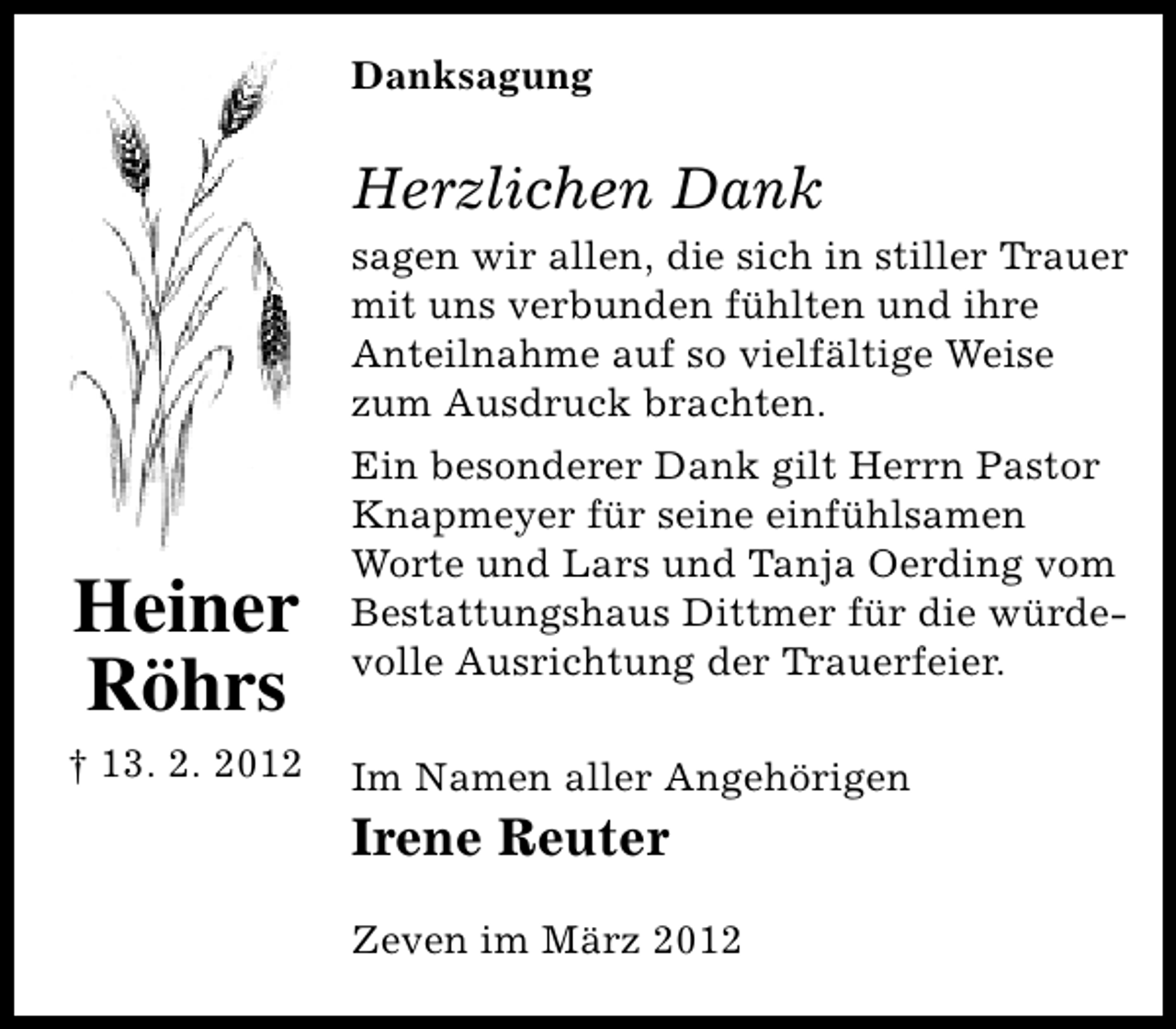 <p>Danksagung</p><p>Herzlichen Dank<br />sagen wir allen, die sich in stiller Trauer<br />mit uns verbunden fühlten und ihre<br />Anteilnahme auf so vielfältige Weise<br />zum Ausdruck brachten.</p><p>Heiner<br />Röhrs<br />† 13. 2. 2012</p><p>Ein besonderer Dank gilt Herrn Pastor<br />Knapmeyer für seine einfühlsamen<br />Worte und Lars und Tanja Oerding vom<br />Bestattungshaus Dittmer für die würdevolle Ausrichtung der Trauerfeier.<br />Im Namen aller Angehörigen</p><p>Irene Reuter</p><p>Zeven im März 2012</p>