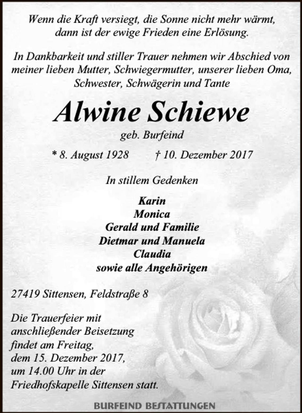 <p>Wenn die Kraft versiegt, die Sonne nicht mehr wärmt,<br />dann ist der ewige Frieden eine Erlösung.<br />In Dankbarkeit und stiller Trauer nehmen wir Abschied von<br />meiner lieben Mutter, Schwiegermutter, unserer lieben Oma,<br />Schwester, Schwägerin und Tante</p><p>Alwine Schiewe<br />geb. Burfeind</p><p>* 8. August 1928</p><p>† 10. Dezember 2017</p><p>In stillem Gedenken<br />Karin<br />Monica<br />Gerald und Familie<br />Dietmar und Manuela<br />Claudia<br />sowie alle Angehörigen<br />27419 Sittensen, Feldstraße 8<br />Die Trauerfeier mit<br />anschließender Beisetzung<br />findet am Freitag,<br />dem 15. Dezember 2017,<br />um 14.00 Uhr in der<br />Friedhofskapelle Sittensen statt.<br />Burfeind Bestattungen</p>