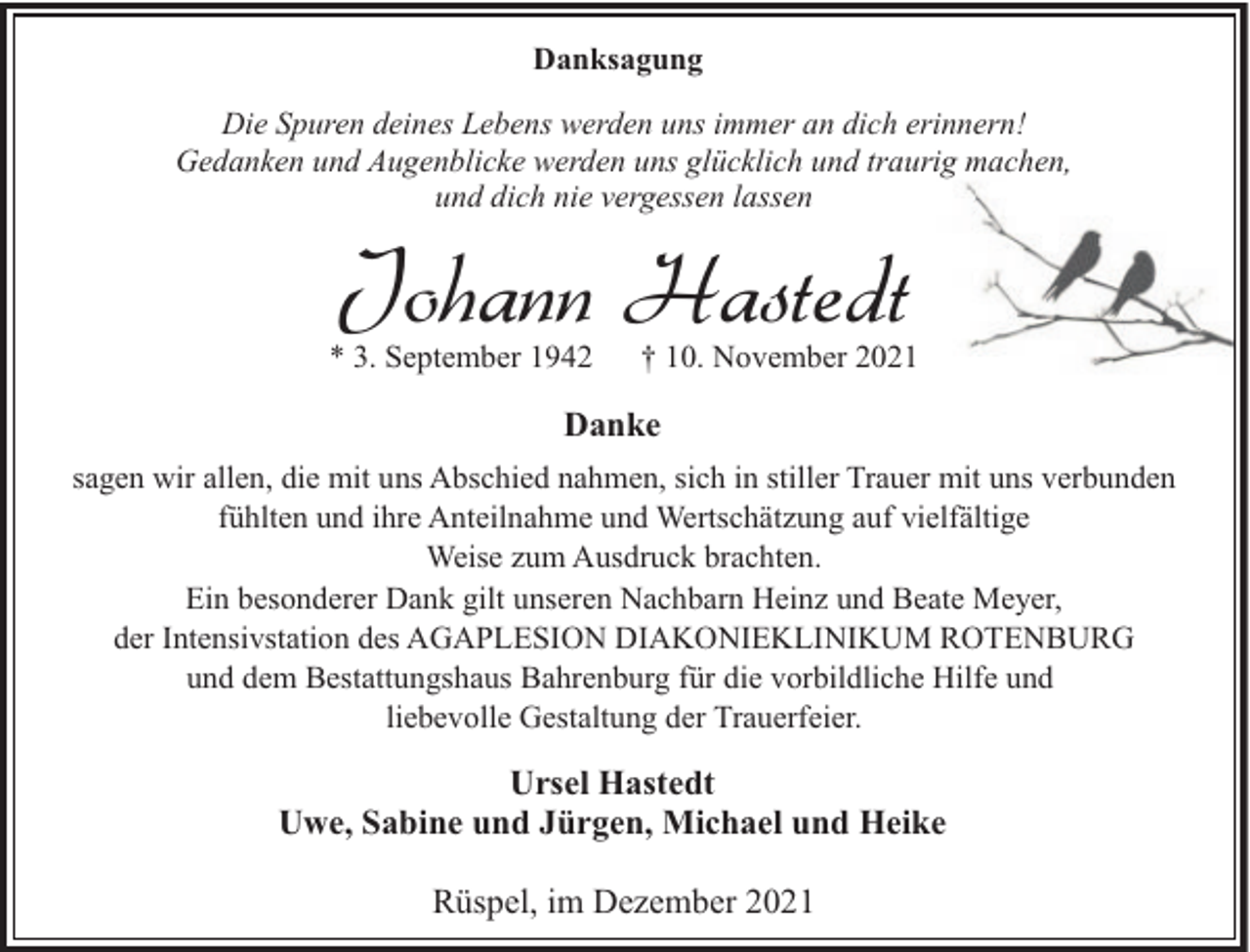 <p>Danksagung<br />Die Spuren deines Lebens werden uns immer an dich erinnern!<br />Gedanken und Augenblicke werden uns glücklich und traurig machen,<br />und dich nie vergessen lassen</p><p>Johann Hastedt</p><p>* 3. September 1942</p><p>† 10. November 2021</p><p>Danke<br />sagen wir allen, die mit uns Abschied nahmen, sich in stiller Trauer mit uns verbunden<br />fühlten und ihre Anteilnahme und Wertschätzung auf vielfältige<br />Weise zum Ausdruck brachten.<br />Ein besonderer Dank gilt unseren Nachbarn Heinz und Beate Meyer,<br />der Intensivstation des AGAPLESION DIAKONIEKLINIKUM ROTENBURG<br />und dem Bestattungshaus Bahrenburg für die vorbildliche Hilfe und<br />liebevolle Gestaltung der Trauerfeier.</p><p>Ursel Hastedt<br />Uwe, Sabine und Jürgen, Michael und Heike<br />Rüspel, im Dezember 2021</p>