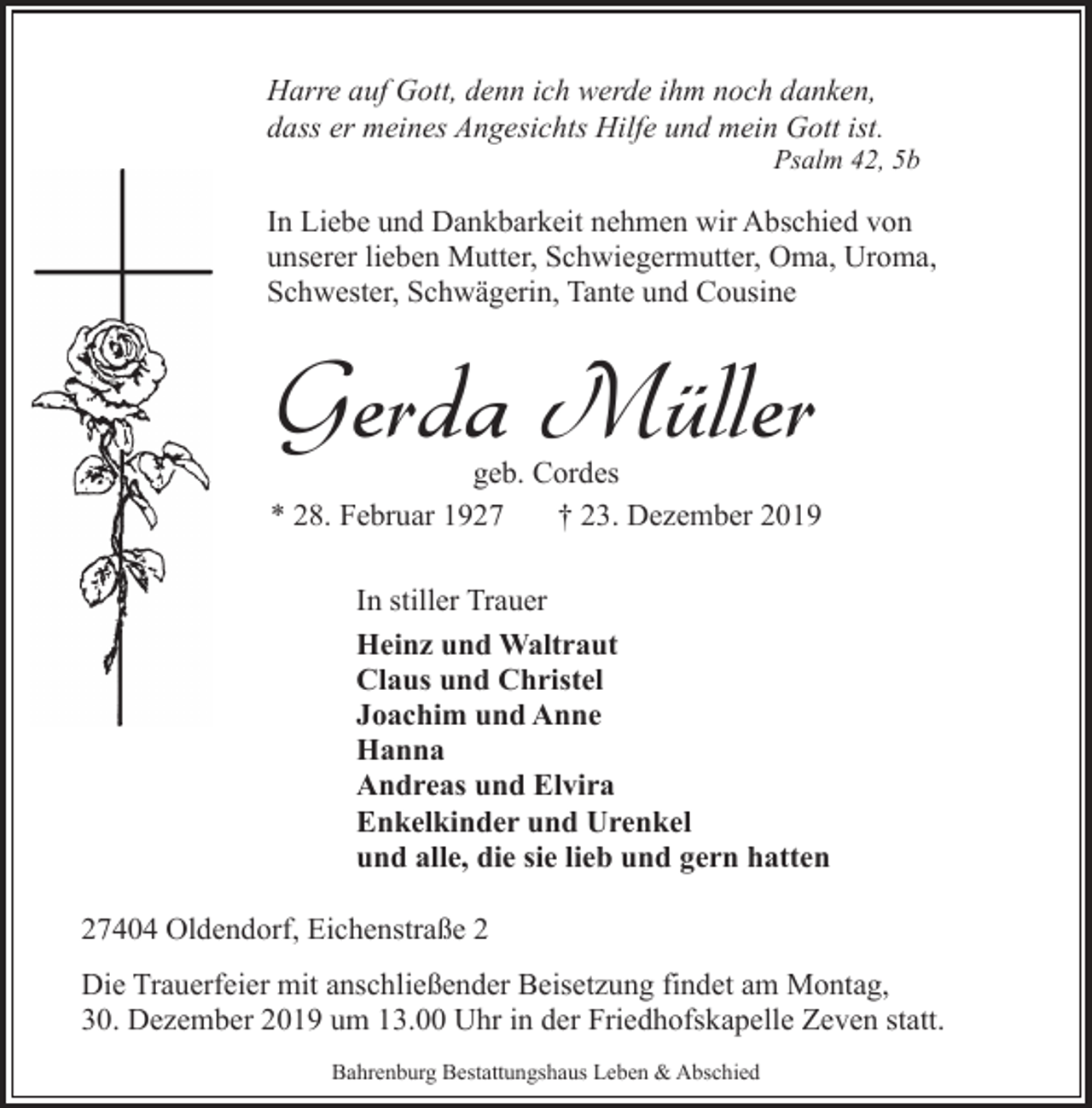 <p>Harre auf Gott, denn ich werde ihm noch danken,<br />dass er meines Angesichts Hilfe und mein Gott ist.</p><p>Psalm 42, 5b</p><p>In Liebe und Dankbarkeit nehmen wir Abschied von<br />unserer lieben Mutter, Schwiegermutter, Oma, Uroma,<br />Schwester, Schwägerin, Tante und Cousine</p><p>Gerda Müller</p><p>geb. Cordes<br />* 28. Februar 1927<br />† 23. Dezember 2019<br />In stiller Trauer<br />Heinz und Waltraut<br />Claus und Christel<br />Joachim und Anne<br />Hanna<br />Andreas und Elvira<br />Enkelkinder und Urenkel<br />und alle, die sie lieb und gern hatten<br />27404 Oldendorf, Eichenstraße 2<br />Die Trauerfeier mit anschließender Beisetzung findet am Montag,<br />30. Dezember 2019 um 13.00 Uhr in der Friedhofskapelle Zeven statt.<br />Bahrenburg Bestattungshaus Leben &amp; Abschied</p>