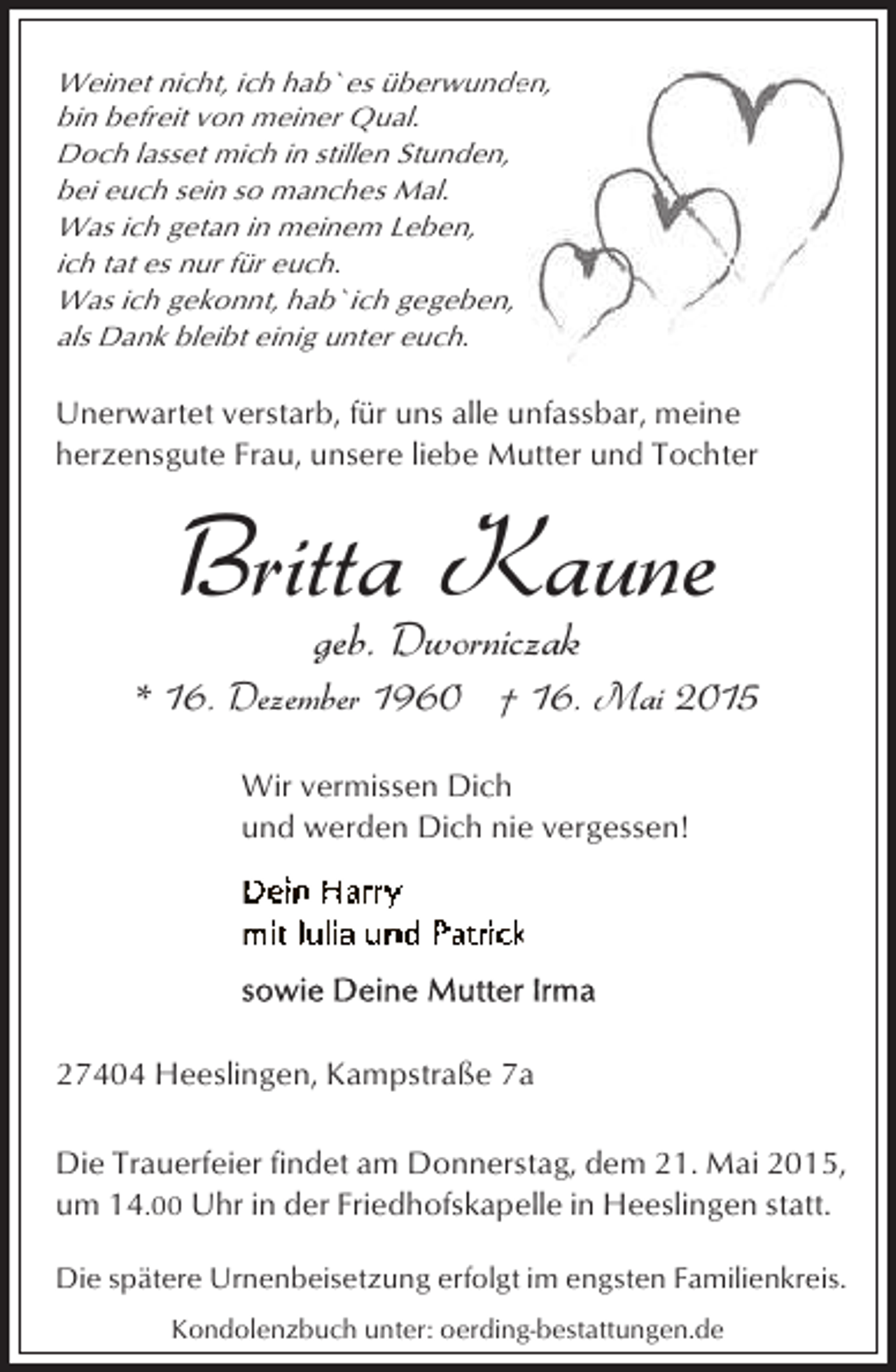 <p>Weinet nicht, ich hab`es überwunden<br />den,<br />bin befreit von meiner Qual.<br />Doch lasset mich in stillen Stunden,<br />bei euch sein so manches Mal.<br />Was ich getan in meinem Leben,<br />ich tat es nur für euch.<br />Was ich gekonnt, hab`ich gegeben,<br />als Dank bleibt einig unter euch.</p><p>Unerwartet verstarb, für uns alle unfassbar, meine<br />herzensgute Frau, unsere liebe Mutter und Tochter</p><p>Britta Kaune<br />geb. Dworniczak</p><p>* 16. Dezember 1960 † 16. Mai 2015<br />Wir vermissen Dich<br />und werden Dich nie vergessen!</p><p>27404 Heeslingen, Kampstraße 7a<br />Die Trauerfeier findet am Donnerstag, dem 21. Mai 2015,<br />um 14.00 Uhr in der Friedhofskapelle in Heeslingen statt.<br />Die spätere Urnenbeisetzung erfolgt im engsten Familienkreis.<br />Kondolenzbuch unter: oerding-bestattungen.de</p>