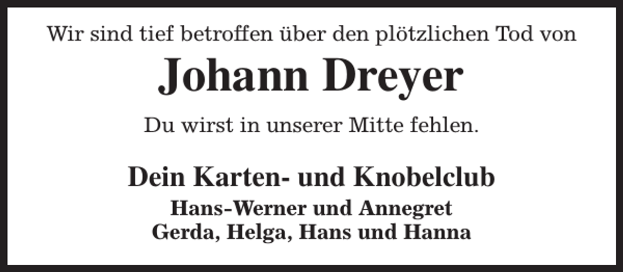 <p>Wir sind tief betroffen über den plötzlichen Tod von</p><p>Johann Dreyer</p><p>Du wirst in unserer Mitte fehlen.</p><p>Dein Karten- und Knobelclub<br />Hans-Werner und Annegret<br />Gerda, Helga, Hans und Hanna</p>