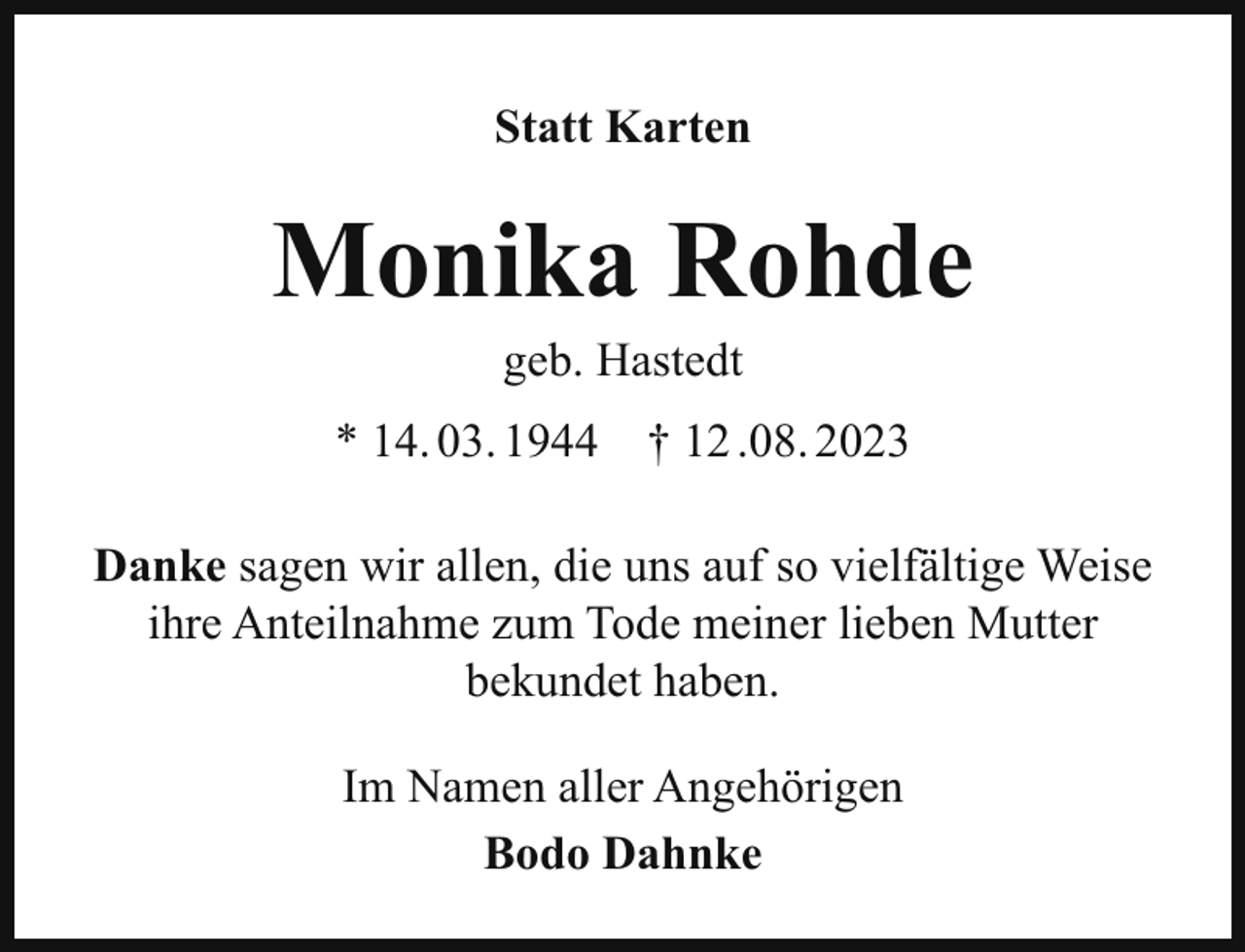 <p>Statt Karten</p><p>Monika Rohde<br />geb. Hastedt<br />* 14. 03. 1944</p><p>† 12 .08. 2023</p><p>Danke sagen wir allen, die uns auf so vielfältige Weise<br />ihre Anteilnahme zum Tode meiner lieben Mutter<br />bekundet haben.<br />Im Namen aller Angehörigen<br />Bodo Dahnke</p>