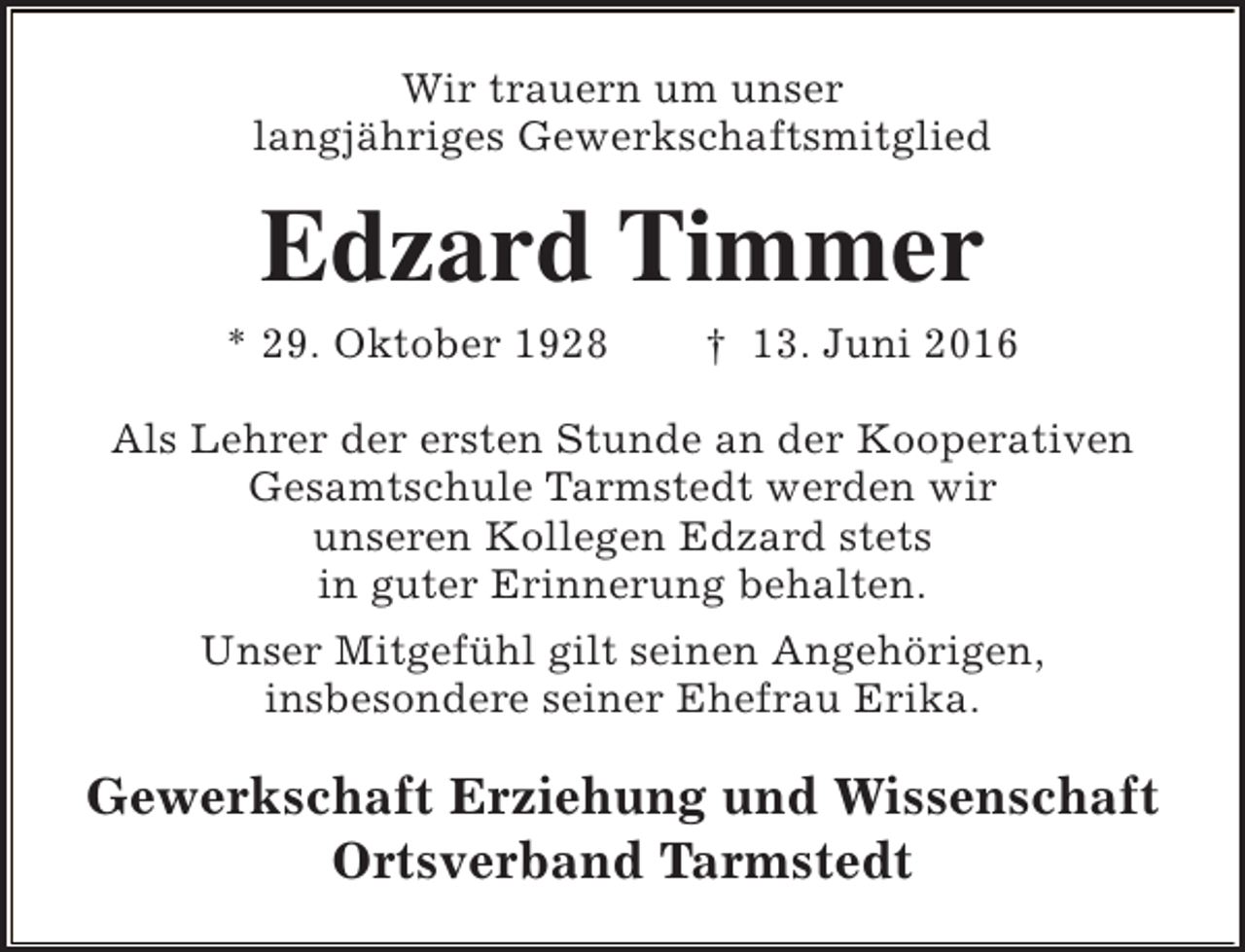 <p>Wir trauern um unser<br />langjähriges Gewerkschaftsmitglied</p><p>Edzard Timmer</p><p>* 29. Oktober 1928</p><p>† 13. Juni 2016</p><p>Als Lehrer der ersten Stunde an der Kooperativen<br />Gesamtschule Tarmstedt werden wir<br />unseren Kollegen Edzard stets<br />in guter Erinnerung behalten.<br />Unser Mitgefühl gilt seinen Angehörigen,<br />insbesondere seiner Ehefrau Erika.</p><p>Gewerkschaft Erziehung und Wissenschaft<br />Ortsverband Tarmstedt</p>