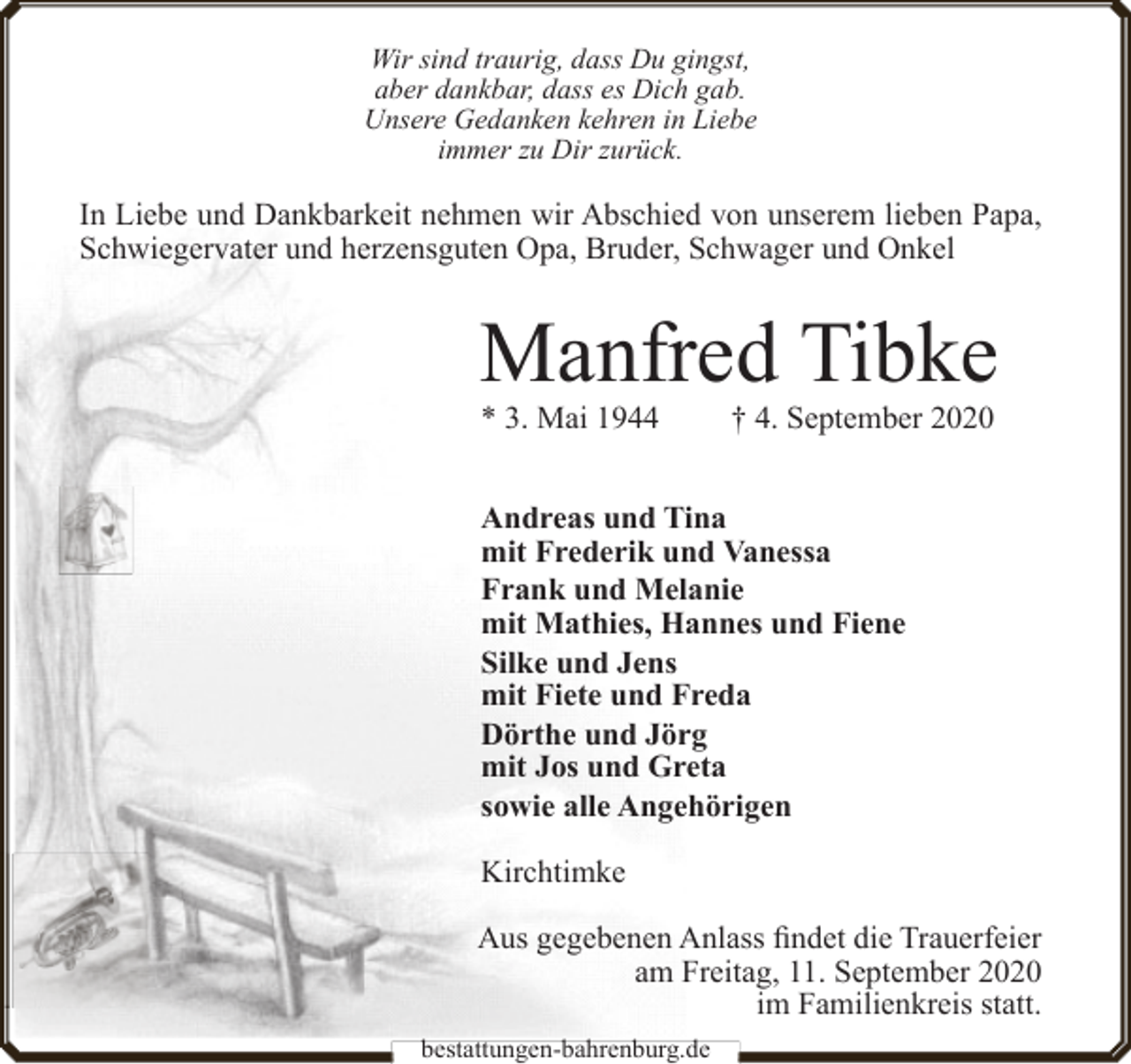 <p>Wir sind traurig, dass Du gingst,<br />aber dankbar, dass es Dich gab.<br />Unsere Gedanken kehren in Liebe<br />immer zu Dir zurück.</p><p>In Liebe und Dankbarkeit nehmen wir Abschied von unserem lieben Papa,<br />Schwiegervater und herzensguten Opa, Bruder, Schwager und Onkel</p><p>Manfred Tibke<br />* 3. Mai 1944</p><p>† 4. September 2020</p><p>Andreas und Tina<br />mit Frederik und Vanessa<br />Frank und Melanie<br />mit Mathies, Hannes und Fiene<br />Silke und Jens<br />mit Fiete und Freda<br />Dörthe und Jörg<br />mit Jos und Greta<br />sowie alle Angehörigen<br />Kirchtimke<br />Aus gegebenen Anlass findet die Trauerfeier<br />am Freitag, 11. September 2020<br />im Familienkreis statt.<br />bestattungen-bahrenburg.de</p>