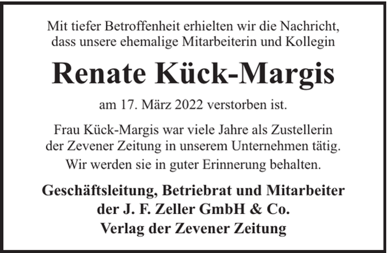 <p>Mit tiefer Betroffenheit erhielten wir die Nachricht,<br />dass unsere ehemalige Mitarbeiterin und Kollegin</p><p>Renate Kück-Margis<br />am 17. März 2022 verstorben ist.<br />Frau Kück-Margis war viele Jahre als Zustellerin<br />der Zevener Zeitung in unserem Unternehmen tätig.<br />Wir werden sie in guter Erinnerung behalten.</p><p>Geschäftsleitung, Betriebrat und Mitarbeiter<br />der J. F. Zeller GmbH &amp; Co.<br />Verlag der Zevener Zeitung</p>