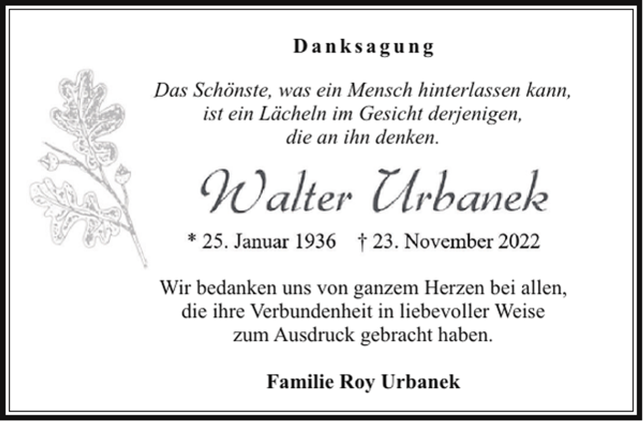 <p>Danksagung<br />Das Schönste, was ein Mensch hinterlassen kann,<br />ist ein Lächeln im Gesicht derjenigen,<br />die an ihn denken.</p><p>Walter Urbanek<br />* 25. Januar 1936 † 23. November 2022<br />Wir bedanken uns von ganzem Herzen bei allen,<br />die ihre Verbundenheit in liebevoller Weise<br />zum Ausdruck gebracht haben.<br />Familie Roy Urbanek</p>