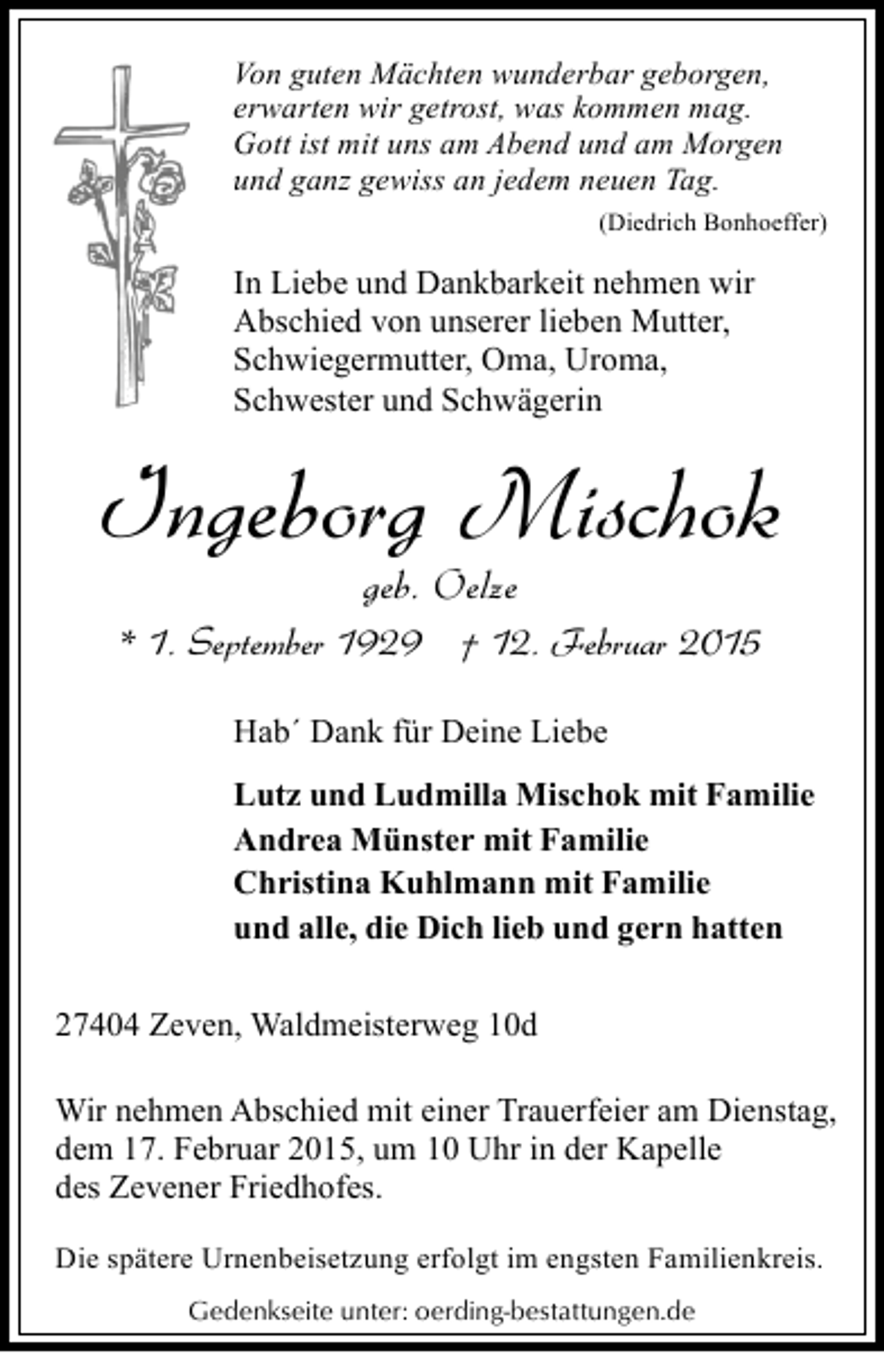 <p>Von guten Mächten wunderbar geborgen,<br />erwarten wir getrost, was kommen mag.<br />Gott ist mit uns am Abend und am Morgen<br />und ganz gewiss an jedem neuen Tag.<br />(Diedrich Bonhoeffer)</p><p>In Liebe und Dankbarkeit nehmen wir<br />Abschied von unserer lieben Mutter,<br />Schwiegermutter, Oma, Uroma,<br />Schwester und Schwägerin</p><p>Ingeborg Mischok<br />geb. Oelze</p><p>* 1. September 1929 † 12. Februar 2015<br />Hab´ Dank für Deine Liebe<br />Lutz und Ludmilla Mischok mit Familie<br />Andrea Münster mit Familie<br />Christina Kuhlmann mit Familie<br />und alle, die Dich lieb und gern hatten<br />27404 Zeven, Waldmeisterweg 10d<br />Wir nehmen Abschied mit einer Trauerfeier am Dienstag,<br />dem 17. Februar 2015, um 10 Uhr in der Kapelle<br />des Zevener Friedhofes.<br />Die spätere Urnenbeisetzung erfolgt im engsten Familienkreis.<br />Gedenkseite unter: oerding-bestattungen.de</p>