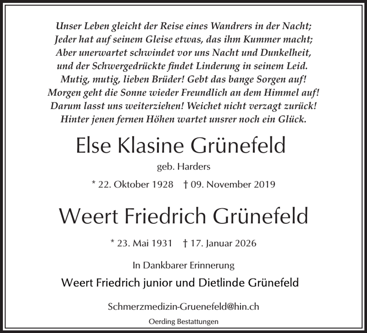<p>Unser Leben gleicht der Reise eines Wandrers in der Nacht;<br />Jeder hat auf seinem Gleise etwas, das ihm Kummer macht;<br />Aber unerwartet schwindet vor uns Nacht und Dunkelheit,<br />und der Schwergedrückte ﬁndet Linderung in seinem Leid.<br />Mutig, mutig, lieben Brüder! Gebt das bange Sorgen auf!<br />Morgen geht die Sonne wieder Freundlich an dem Himmel auf!<br />Darum lasst uns weiterziehen! Weichet nicht verzagt zurück!<br />Hinter jenen fernen Höhen wartet unsrer noch ein Glück.</p><p>Else Klasine Grünefeld<br />geb. Harders</p><p>* 22. Oktober 1928</p><p>† 09. November 2019</p><p>Weert Friedrich Grünefeld<br />* 23. Mai 1931</p><p>† 17. Januar 2026</p><p>In Dankbarer Erinnerung</p><p>Schmerzmedizin-Gruenefeld@hin.ch<br />Oerding Bestattungen</p>
