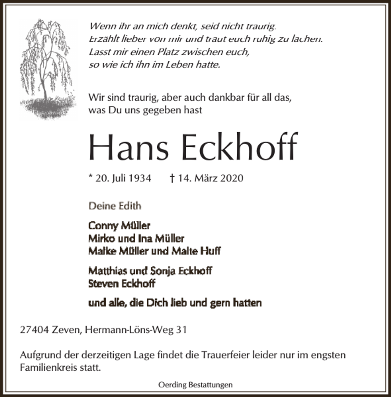 <p>Wenn ihr an mich denkt, seid nicht traurig.<br />Erzählt lieber von mir und traut euch ruhig zu lachen.<br />Lasst mir einen Platz zwischen euch,<br />so wie ich ihn im Leben hatte.<br />Wir sind traurig, aber auch dankbar für all das,<br />was Du uns gegeben hast</p><p>Hans Eckhoff<br />* 20. Juli 1934</p><p>† 14. März 2020</p><p>27404 Zeven, Hermann-Löns-Weg 31<br />Aufgrund der derzeitigen Lage findet die Trauerfeier leider nur im engsten<br />Familienkreis statt.<br />Oerding Bestattungen</p>