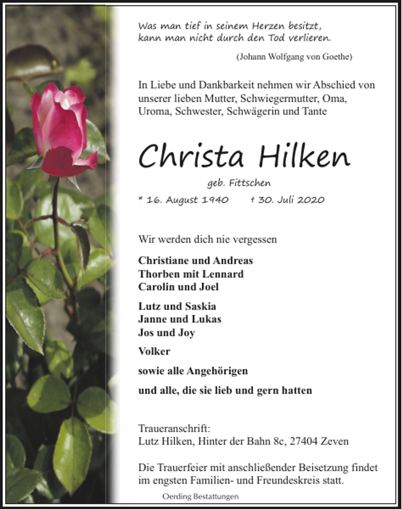 <p>Was man tief in seinem Herzen besitzt,<br />kann man nicht durch den Tod verlieren.<br />(Johann Wolfgang von Goethe)</p><p>In Liebe und Dankbarkeit nehmen wir Abschied von<br />unserer lieben Mutter, Schwiegermutter, Oma,<br />Uroma, Schwester, Schwägerin und Tante</p><p>Christa Hilken<br />geb. Fittschen<br />* 16. August 1940</p><p>† 30. Juli 2020</p><p>Wir werden dich nie vergessen<br />Christiane und Andreas<br />Thorben mit Lennard<br />Carolin und Joel<br />Lutz und Saskia<br />Janne und Lukas<br />Jos und Joy<br />Volker<br />sowie alle Angehörigen<br />und alle, die sie lieb und gern hatten<br />Traueranschrift:<br />Lutz Hilken, Hinter der Bahn 8c, 27404 Zeven<br />Die Trauerfeier mit anschließender Beisetzung findet<br />im engsten Familien- und Freundeskreis statt.<br />Oerding Bestattungen</p>