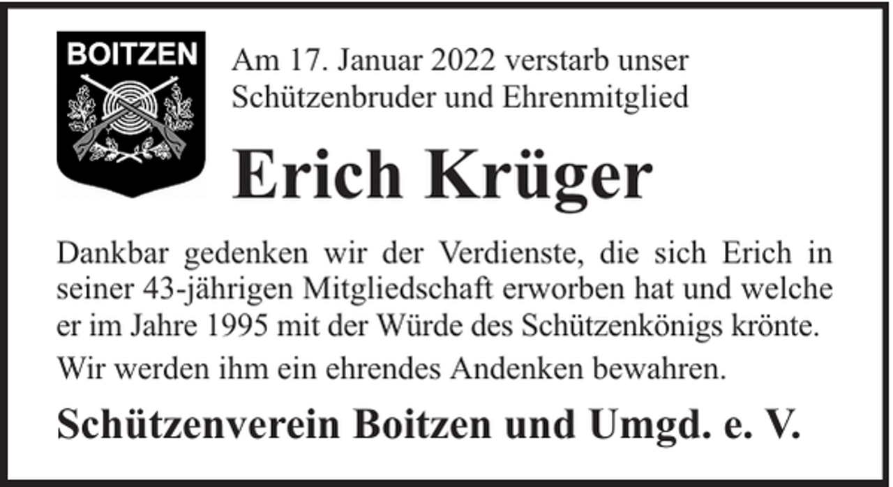 <p>Am 17. Januar 2022 verstarb unser<br />Schützenbruder und Ehrenmitglied</p><p>Erich Krüger<br />Dankbar gedenken wir der Verdienste, die sich Erich in<br />seiner 43-jährigen Mitgliedschaft erworben hat und welche<br />er im Jahre 1995 mit der Würde des Schützenkönigs krönte.<br />Wir werden ihm ein ehrendes Andenken bewahren.</p><p>Schützenverein Boitzen und Umgd. e. V.</p>