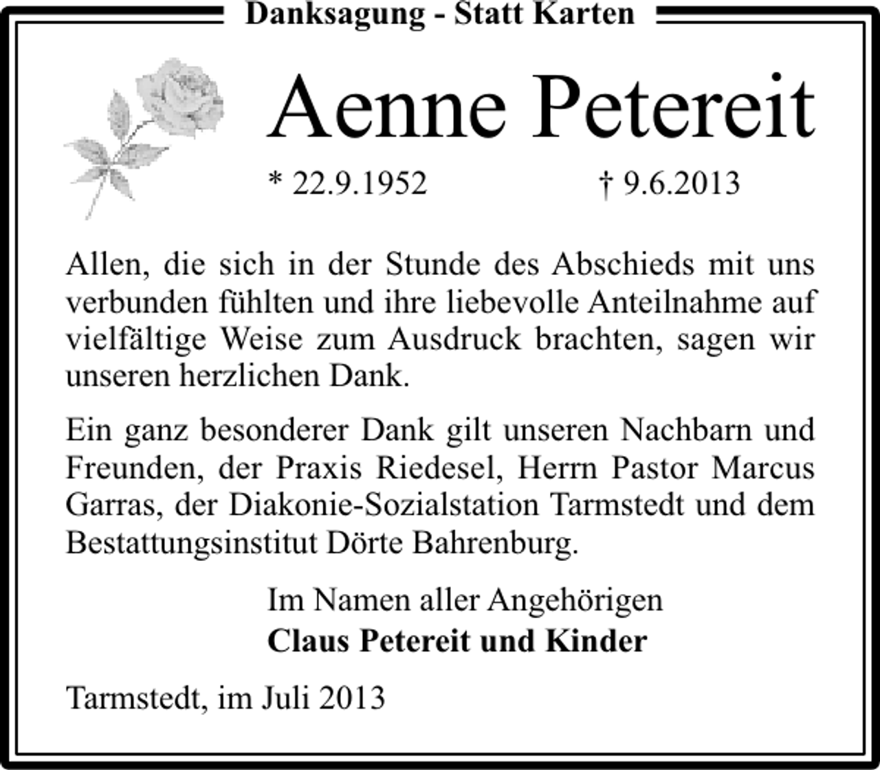 <p>Danksagung - Statt Karten</p><p>Aenne Petereit</p><p>* 22.9.1952</p><p>† 9.6.2013</p><p>Allen, die sich in der Stunde des Abschieds mit uns<br />verbunden fühlten und ihre liebevolle Anteilnahme auf<br />vielfältige Weise zum Ausdruck brachten, sagen wir<br />unseren herzlichen Dank.<br />Ein ganz besonderer Dank gilt unseren Nachbarn und<br />Freunden, der Praxis Riedesel, Herrn Pastor Marcus<br />Garras, der Diakonie-Sozialstation Tarmstedt und dem<br />Bestattungsinstitut Dörte Bahrenburg.<br />Im Namen aller Angehörigen<br />Claus Petereit und Kinder<br />Tarmstedt, im Juli 2013</p>