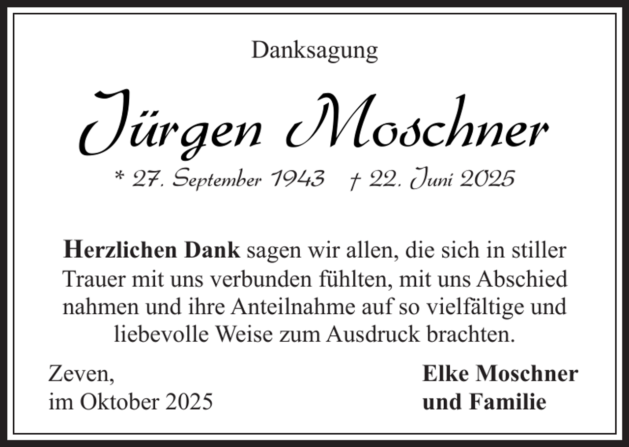 <p>Danksagung</p><p>Jürgen Moschner<br />* 27. September 1943 † 22. Juni 2025</p><p>Herzlichen Dank sagen wir allen, die sich in stiller<br />Trauer mit uns verbunden fühlten, mit uns Abschied<br />nahmen und ihre Anteilnahme auf so vielfältige und<br />liebevolle Weise zum Ausdruck brachten.<br />Zeven,<br />im Oktober 2025</p><p>Elke Moschner<br />und Familie</p>