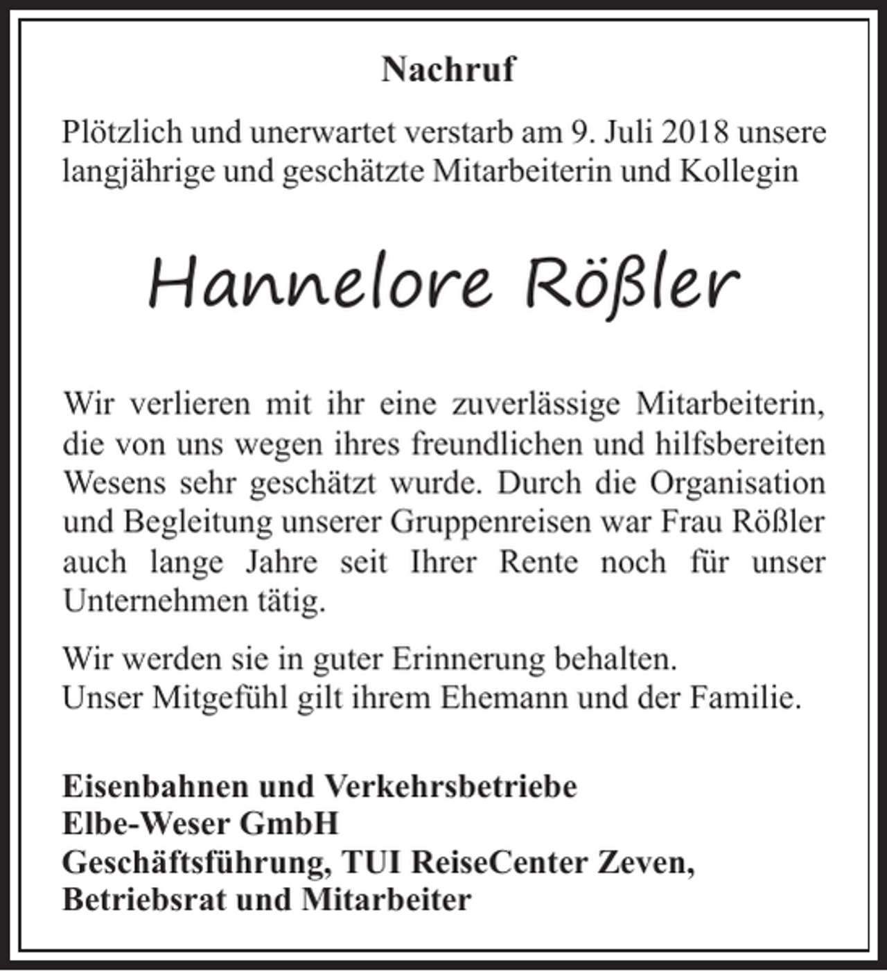 <p>Nachruf<br />Plötzlich und unerwartet verstarb am 9. Juli 2018 unsere<br />langjährige und geschätzte Mitarbeiterin und Kollegin</p><p>Hannelore Rößler<br />Wir verlieren mit ihr eine zuverlässige Mitarbeiterin,<br />die von uns wegen ihres freundlichen und hilfsbereiten<br />Wesens sehr geschätzt wurde. Durch die Organisation<br />und Begleitung unserer Gruppenreisen war Frau Rößler<br />auch lange Jahre seit Ihrer Rente noch für unser<br />Unternehmen tätig.<br />Wir werden sie in guter Erinnerung behalten.<br />Unser Mitgefühl gilt ihrem Ehemann und der Familie.<br />Eisenbahnen und Verkehrsbetriebe<br />Elbe-Weser GmbH<br />Geschäftsführung, TUI ReiseCenter Zeven,<br />Betriebsrat und Mitarbeiter</p>