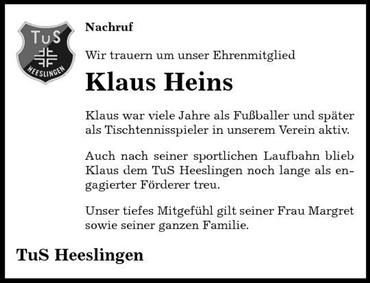 <p>Nachruf Wir trauern um unser Ehrenmitglied</p><p>Klaus Heins<br />Klaus war viele Jahre als Fußballer und später als Tischtennisspieler in unserem Verein aktiv. Auch nach seiner sportlichen Laufbahn blieb Klaus dem TuS Heeslingen noch lange als engagierter Förderer treu. Unser tiefes Mitgefühl gilt seiner Frau Margret sowie seiner ganzen Familie.</p><p>TuS Heeslingen</p>