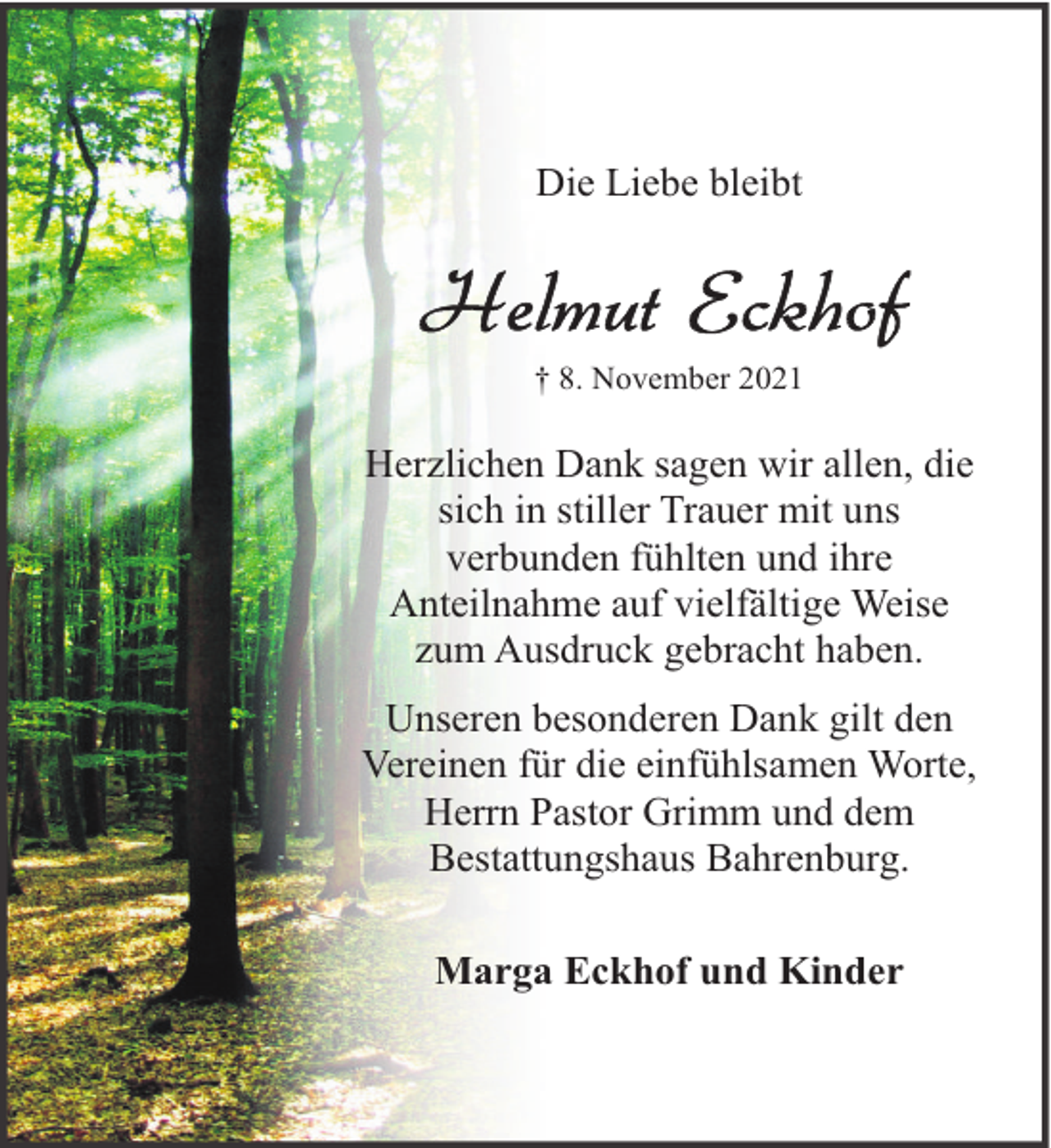 <p>Die Liebe bleibt</p><p>† 8. November 2021</p><p>Herzlichen Dank sagen wir allen, die<br />sich in stiller Trauer mit uns<br />verbunden fühlten und ihre<br />Anteilnahme auf vielfältige Weise<br />zum Ausdruck gebracht haben.<br />Unseren besonderen Dank gilt den<br />Vereinen für die einfühlsamen Worte,<br />Herrn Pastor Grimm und dem<br />Bestattungshaus Bahrenburg.<br />Marga Eckhof und Kinder</p>