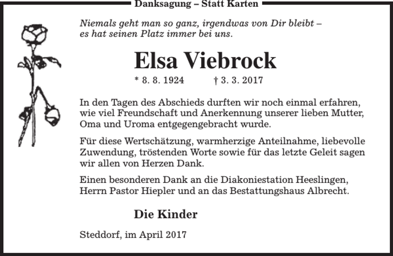 <p>Danksagung – Statt Karten<br />Niemals geht man so ganz, irgendwas von Dir bleibt –<br />es hat seinen Platz immer bei uns.</p><p>Elsa Viebrock<br />* 8. 8. 1924</p><p>† 3. 3. 2017</p><p>In den Tagen des Abschieds durften wir noch einmal erfahren,<br />wie viel Freundschaft und Anerkennung unserer lieben Mutter,<br />Oma und Uroma entgegengebracht wurde.<br />Für diese Wertschätzung, warmherzige Anteilnahme, liebevolle<br />Zuwendung, tröstenden Worte sowie für das letzte Geleit sagen<br />wir allen von Herzen Dank.<br />Einen besonderen Dank an die Diakoniestation Heeslingen,<br />Herrn Pastor Hiepler und an das Bestattungshaus Albrecht.</p><p>Die Kinder<br />Steddorf, im April 2017</p>