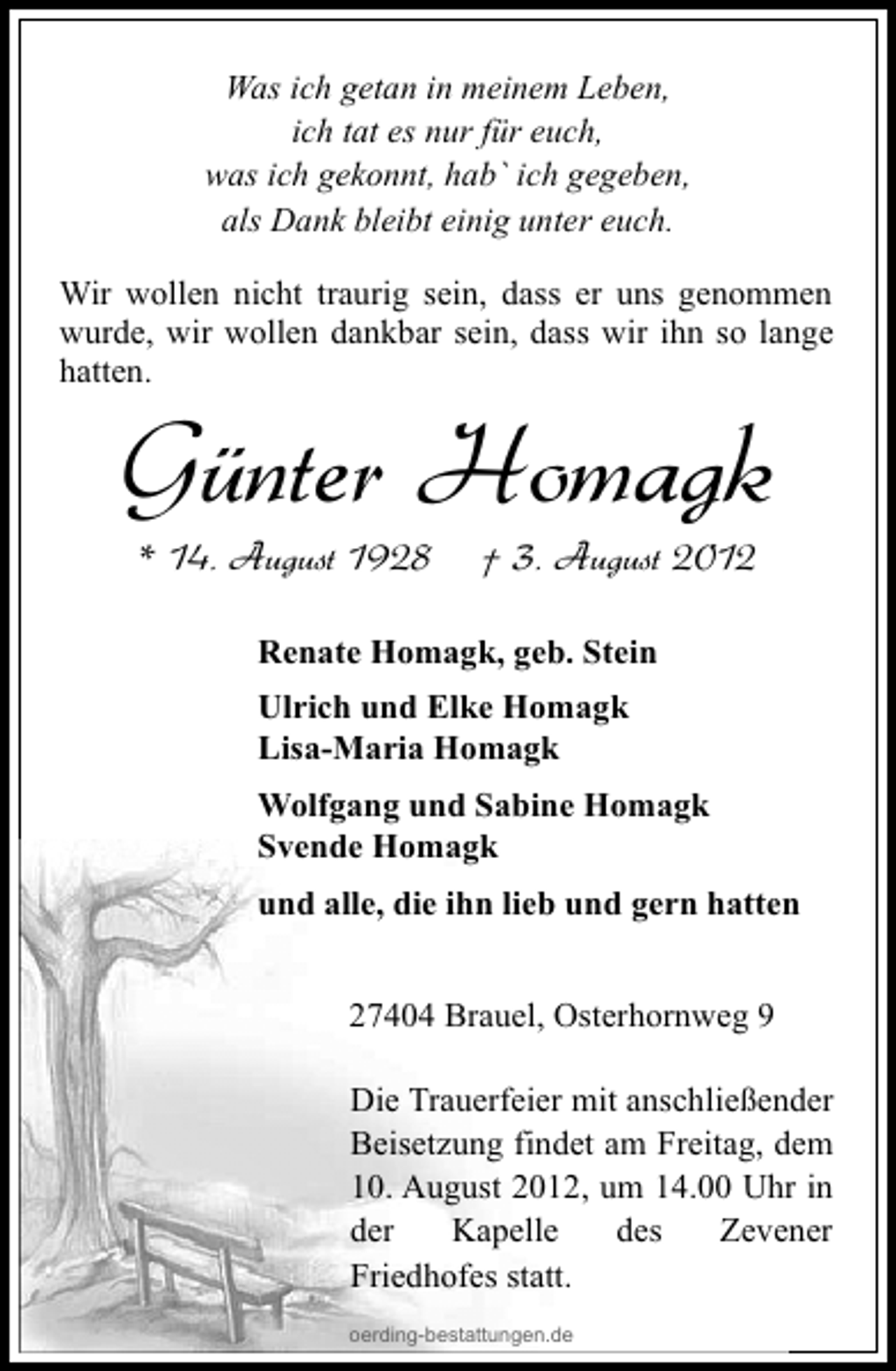 <p>Was ich getan in meinem Leben,<br />ich tat es nur für euch,<br />was ich gekonnt, hab` ich gegeben,<br />als Dank bleibt einig unter euch.<br />Wir wollen nicht traurig sein, dass er uns genommen<br />wurde, wir wollen dankbar sein, dass wir ihn so lange<br />hatten.</p><p>Günter Homagk<br />* 14. August 1928</p><p>† 3. August 2012</p><p>Renate Homagk, geb. Stein<br />Ulrich und Elke Homagk<br />Lisa-Maria Homagk<br />Wolfgang und Sabine Homagk<br />Svende Homagk<br />und alle, die ihn lieb und gern hatten<br />27404 Brauel, Osterhornweg 9<br />Die Trauerfeier mit anschließender<br />Beisetzung findet am Freitag, dem<br />10. August 2012, um 14.00 Uhr in<br />der<br />Kapelle<br />des<br />Zevener<br />Friedhofes statt.<br />oerding-bestattungen.de</p>
