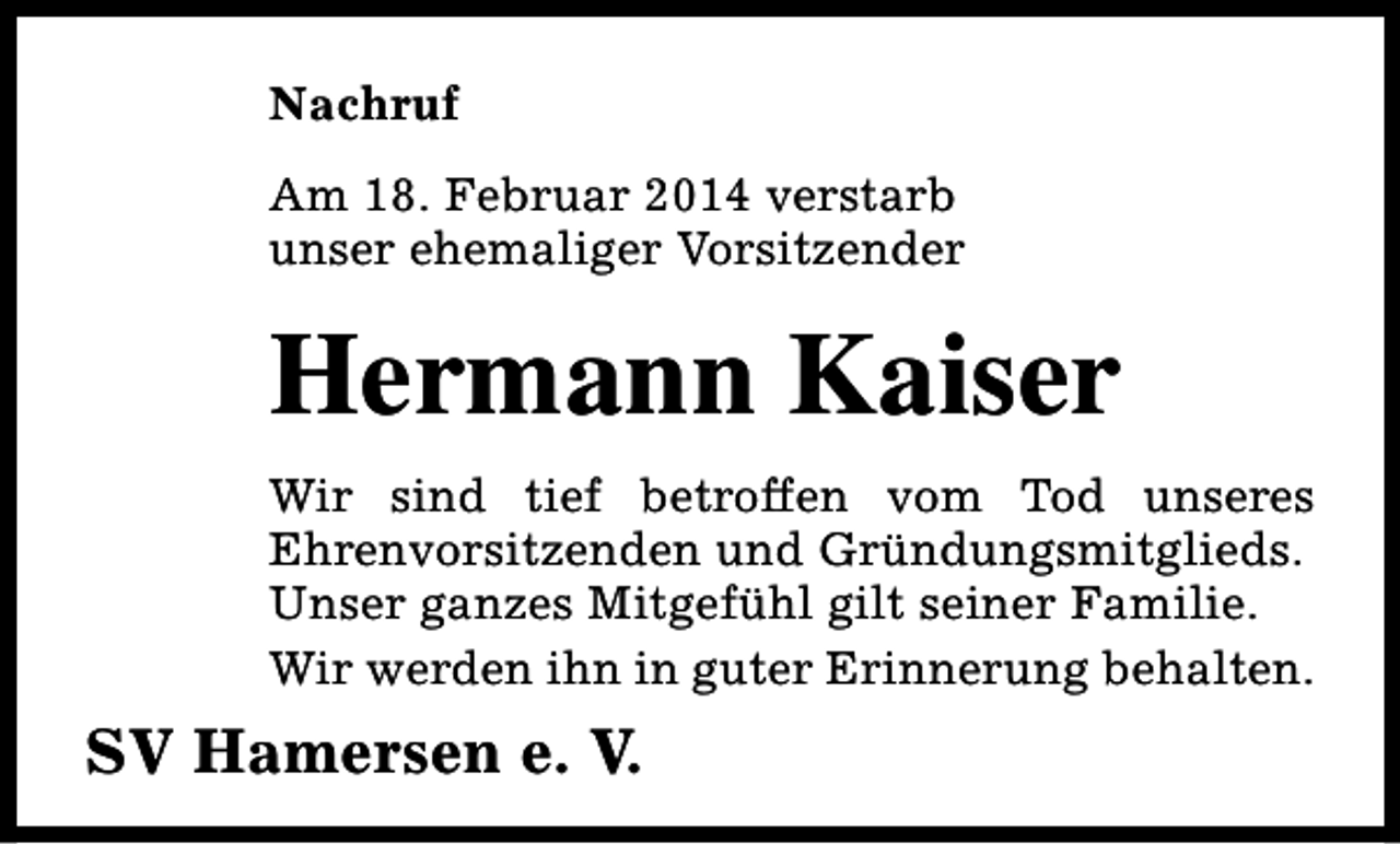 <p>Nachruf<br />Am 18. Februar 2014 verstarb<br />unser ehemaliger Vorsitzender</p><p>Hermann Kaiser<br />Wir sind tief betroffen vom Tod unseres<br />Ehrenvorsitzenden und Gründungsmitglieds.<br />Unser ganzes Mitgefühl gilt seiner Familie.<br />Wir werden ihn in guter Erinnerung behalten.</p><p>SV Hamersen e. V.</p>