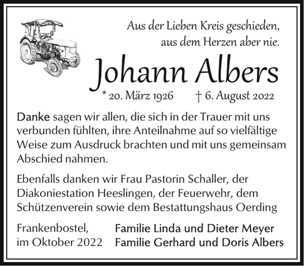 <p>Aus der Lieben Kreis geschieden,<br />aus dem Herzen aber nie.</p><p>Johann Albers<br />* 20. März 1926</p><p>† 6. Aug�st 2022</p><p>sagen wir allen, die sich in der Trauer mit uns<br />verbunden fühlten, ihre Anteilnahme auf so vielfältige<br />Weise zum Ausdruck brachten und mit uns gemeinsam<br />Abschied nahmen.<br />Ebenfalls danken wir Frau Pastorin Schaller, der<br />Diakoniestation Heeslingen, der Feuerwehr, dem<br />Schützenverein sowie dem Bestattungshaus Oerding<br />Frankenbostel,<br />im Oktober 2022</p>