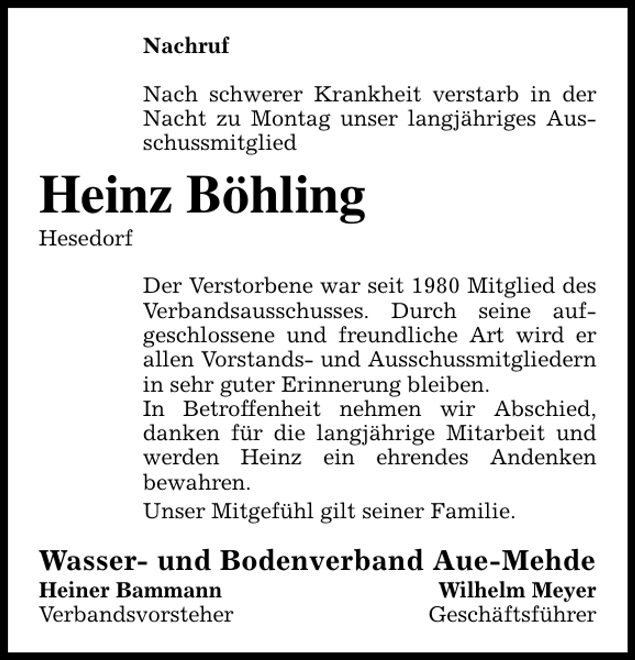 <p>Nachruf<br />Nach schwerer Krankheit verstarb in der<br />Nacht zu Montag unser langjähriges Ausschussmitglied</p><p>Heinz Böhling<br />Hesedorf</p><p>Der Verstorbene war seit 1980 Mitglied des<br />Verbandsausschusses. Durch seine aufgeschlossene und freundliche Art wird er<br />allen Vorstands- und Ausschussmitgliedern<br />in sehr guter Erinnerung bleiben.<br />In Betroffenheit nehmen wir Abschied,<br />danken für die langjährige Mitarbeit und<br />werden Heinz ein ehrendes Andenken<br />bewahren.<br />Unser Mitgefühl gilt seiner Familie.</p><p>Wasser- und Bodenverband Aue-Mehde</p><p>Heiner Bammann<br />Verbandsvorsteher</p><p>Wilhelm Meyer<br />Geschäftsführer</p>