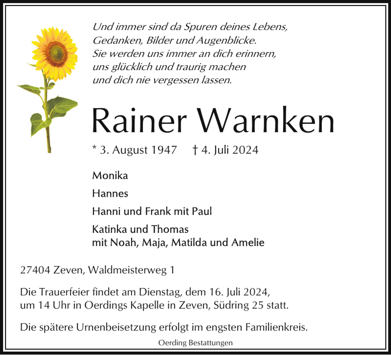 <p>Und immer sind da Spuren deines Lebens,<br />Gedanken, Bilder und Augenblicke.<br />Sie werden uns immer an dich erinnern,<br />uns glücklich und traurig machen<br />und dich nie vergessen lassen.</p><p>Rainer Warnken<br />* 3. August 1947</p><p>† 4. Juli 2024</p><p>27404 Zeven, Waldmeisterweg 1<br />Die Trauerfeier findet am Dienstag, dem 16. Juli 2024,<br />um 14 Uhr in Oerdings Kapelle in Zeven, Südring 25 statt.<br />Die spätere Urnenbeisetzung erfolgt im engsten Familienkreis.<br />Oerding Bestattungen</p>