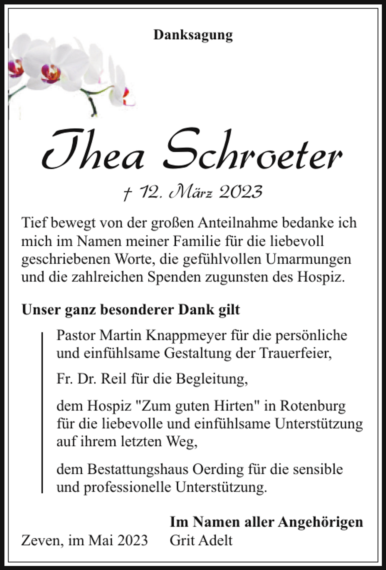 <p>Danksagung</p><p>Thea Schroeter<br />† 12. März 2023</p><p>Tief bewegt von der großen Anteilnahme bedanke ich<br />mich im Namen meiner Familie für die liebevoll<br />geschriebenen Worte, die gefühlvollen Umarmungen<br />und die zahlreichen Spenden zugunsten des Hospiz.<br />Unser ganz besonderer Dank gilt<br />Pastor Martin Knappmeyer für die persönliche<br />und einfühlsame Gestaltung der Trauerfeier,<br />Fr. Dr. Reil für die Begleitung,<br />dem Hospiz "Zum guten Hirten" in Rotenburg<br />für die liebevolle und einfühlsame Unterstützung<br />auf ihrem letzten Weg,<br />dem Bestattungshaus Oerding für die sensible<br />und professionelle Unterstützung.<br />Zeven, im Mai 2023</p><p>Im Namen aller Angehörigen<br />Grit Adelt</p>
