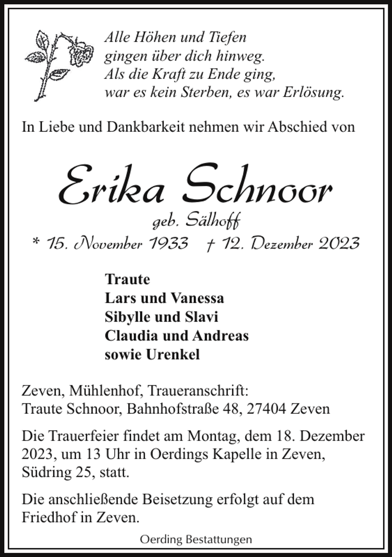 <p>Alle Höhen und Tiefen<br />gingen über dich hinweg.<br />Als die Kraft zu Ende ging,<br />war es kein Sterben, es war Erlösung.<br />In Liebe und Dankbarkeit nehmen wir Abschied von</p><p>Erika Schnoor<br />geb. Sälhoff</p><p>* 15. November 1933 † 12. Dezember 2023<br />Traute<br />Lars und Vanessa<br />Sibylle und Slavi<br />Claudia und Andreas<br />sowie Urenkel<br />Zeven, Mühlenhof, Traueranschrift:<br />Traute Schnoor, Bahnhofstraße 48, 27404 Zeven<br />Die Trauerfeier findet am Montag, dem 18. Dezember<br />2023, um 13 Uhr in Oerdings Kapelle in Zeven,<br />Südring 25, statt.<br />Die anschließende Beisetzung erfolgt auf dem<br />Friedhof in Zeven.<br />Oerding Bestattungen</p>