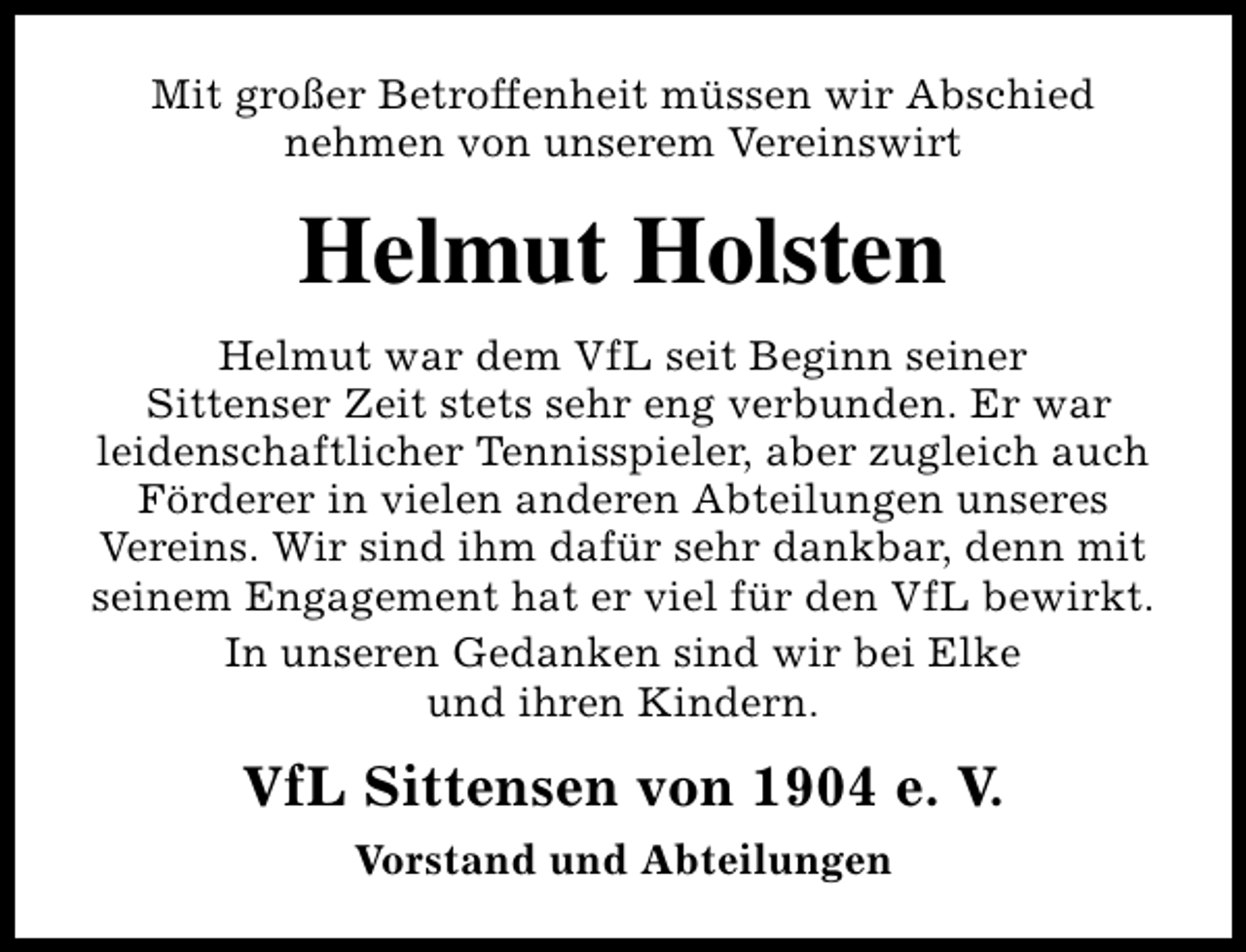 <p>Mit großer Betroffenheit müssen wir Abschied<br />nehmen von unserem Vereinswirt</p><p>Helmut Holsten<br />Helmut war dem VfL seit Beginn seiner<br />Sittenser Zeit stets sehr eng verbunden. Er war<br />leidenschaftlicher Tennisspieler, aber zugleich auch<br />Förderer in vielen anderen Abteilungen unseres<br />Vereins. Wir sind ihm dafür sehr dankbar, denn mit<br />seinem Engagement hat er viel für den VfL bewirkt.<br />In unseren Gedanken sind wir bei Elke<br />und ihren Kindern.</p><p>VfL Sittensen von 1904 e. V.<br />Vorstand und Abteilungen</p>