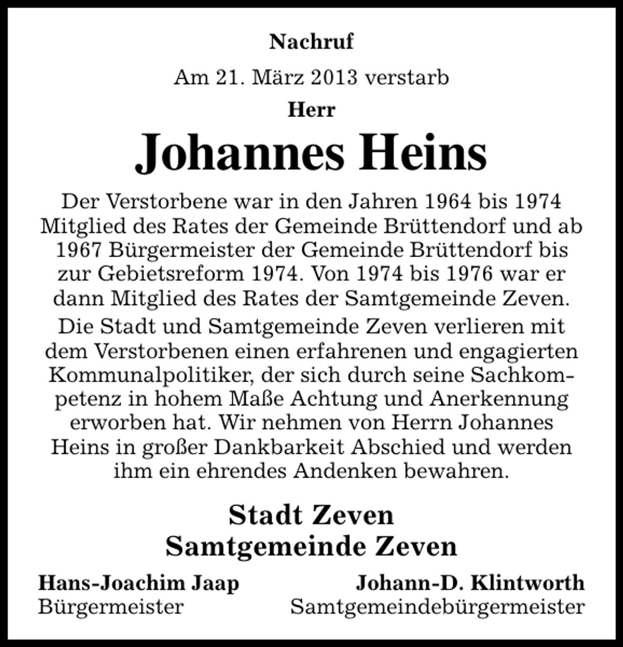 <p>Nachruf<br />Am 21. März 2013 verstarb<br />Herr</p><p>Johannes Heins</p><p>Der Verstorbene war in den Jahren 1964 bis 1974<br />Mitglied des Rates der Gemeinde Brüttendorf und ab<br />1967 Bürgermeister der Gemeinde Brüttendorf bis<br />zur Gebietsreform 1974. Von 1974 bis 1976 war er<br />dann Mitglied des Rates der Samtgemeinde Zeven.<br />Die Stadt und Samtgemeinde Zeven verlieren mit<br />dem Verstorbenen einen erfahrenen und engagierten<br />Kommunalpolitiker, der sich durch seine Sachkompetenz in hohem Maße Achtung und Anerkennung<br />erworben hat. Wir nehmen von Herrn Johannes<br />Heins in großer Dankbarkeit Abschied und werden<br />ihm ein ehrendes Andenken bewahren.</p><p>Stadt Zeven<br />Samtgemeinde Zeven<br />Hans-Joachim Jaap<br />Bürgermeister</p><p>Johann-D. Klintworth<br />Samtgemeindebürgermeister</p>