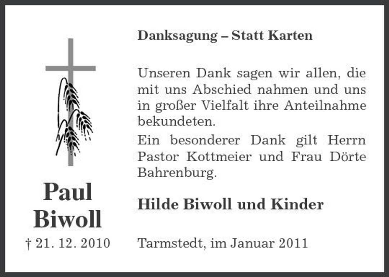 <p>Danksagung – Statt Karten Unseren Dank sagen wir allen, die mit uns Abschied nahmen und uns in großer Vielfalt ihre Anteilnahme bekundeten. Ein besonderer Dank gilt Herrn Pastor Kottmeier und Frau Dörte Bahrenburg.</p><p>Paul Biwoll<br />† 21. 12. 2010</p><p>Hilde Biwoll und Kinder<br />Tarmstedt, im Januar 2011</p>