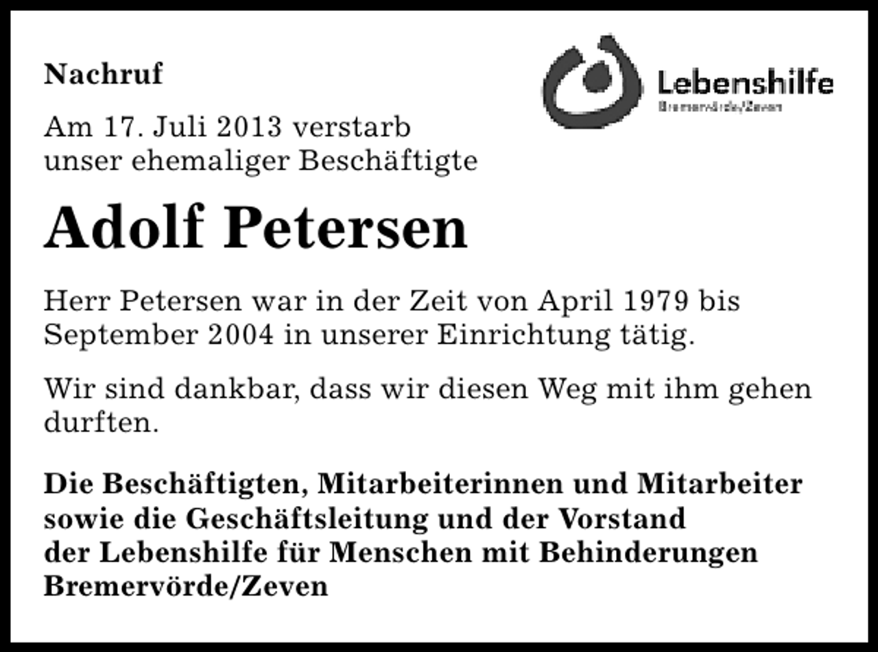 <p>Nachruf<br />Am 17. Juli 2013 verstarb<br />unser ehemaliger Beschäftigte</p><p>Adolf Petersen<br />Herr Petersen war in der Zeit von April 1979 bis<br />September 2004 in unserer Einrichtung tätig.<br />Wir sind dankbar, dass wir diesen Weg mit ihm gehen<br />durften.<br />Die Beschäftigten, Mitarbeiterinnen und Mitarbeiter<br />sowie die Geschäftsleitung und der Vorstand<br />der Lebenshilfe für Menschen mit Behinderungen<br />Bremervörde/Zeven</p>