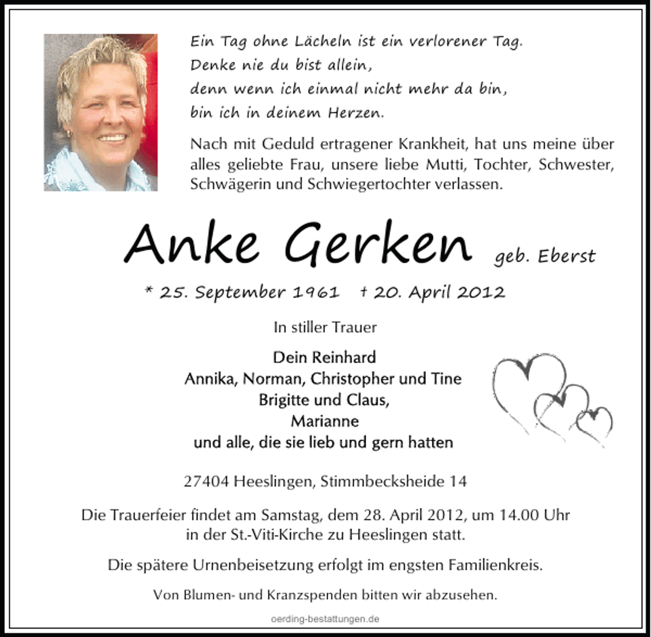 <p>Ein Tag ohne Lächeln ist ein verlorener Tag.<br />Denke nie du bist allein,<br />denn wenn ich einmal nicht mehr da bin,<br />bin ich in deinem Herzen.</p>
<p>Nach mit Geduld ertragener Krankheit, hat uns meine über<br />alles geliebte Frau, unsere liebe Mutti, Tochter, Schwester,<br />Schwägerin und Schwiegertochter verlassen.</p>
<p>Anke Gerken<br />* 25. September 1961</p>
<p>geb. Eberst</p>
<p>† 20. April 2012</p>
<p>In stiller Trauer</p>
<p>27404 Heeslingen, Stimmbecksheide 14<br />Die Trauerfeier findet am Samstag, dem 28. April 2012, um 14.00 Uhr<br />in der St.-Viti-Kirche zu Heeslingen statt.<br />Die spätere Urnenbeisetzung erfolgt im engsten Familienkreis.<br />Von Blumen- und Kranzspenden bitten wir abzusehen.<br />oerding-bestattungen.de</p>