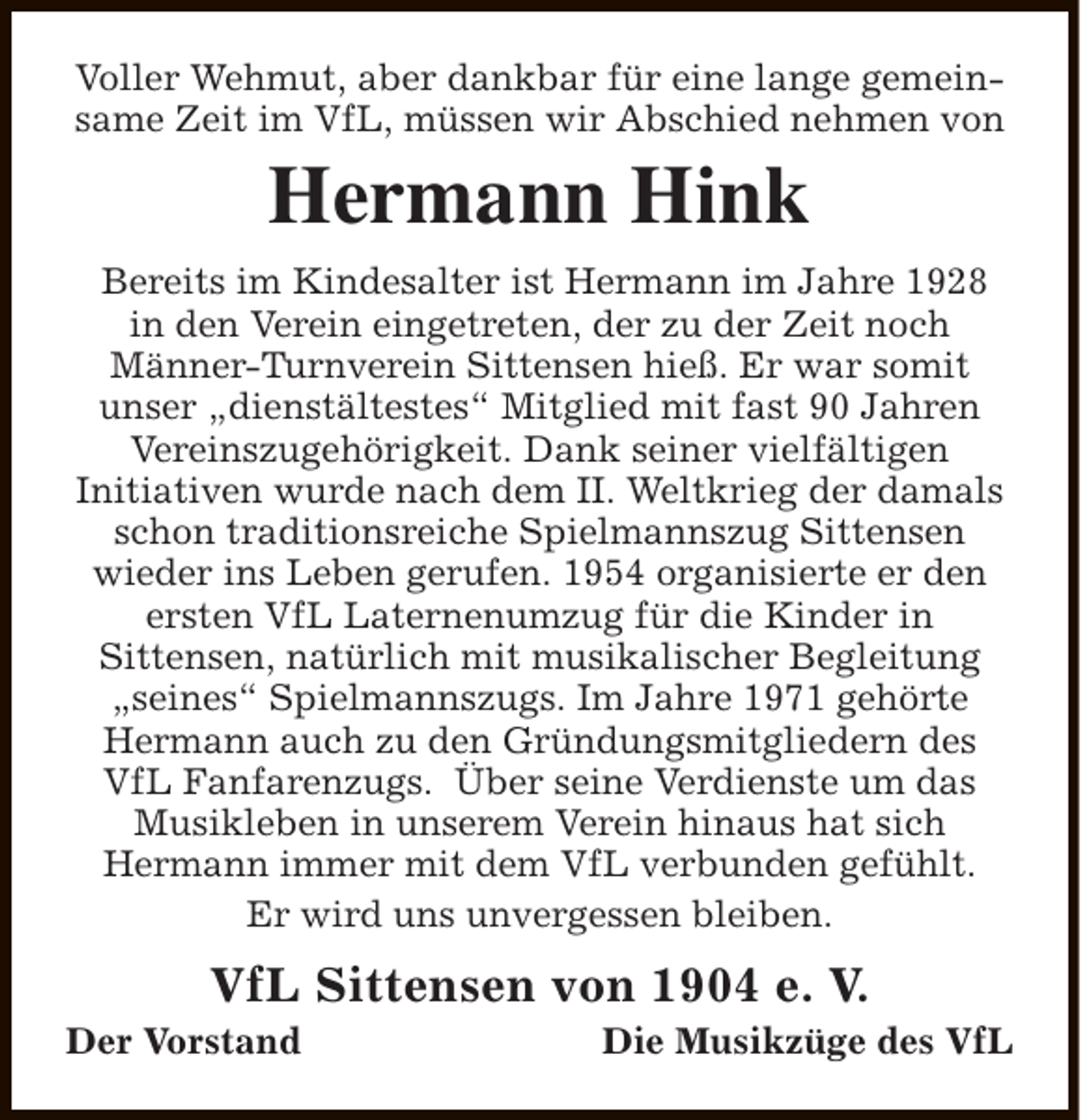 <p>Voller Wehmut, aber dankbar für eine lange gemeinsame Zeit im VfL, müssen wir Abschied nehmen von</p><p>Hermann Hink<br />Bereits im Kindesalter ist Hermann im Jahre 1928<br />in den Verein eingetreten, der zu der Zeit noch<br />Männer-Turnverein Sittensen hieß. Er war somit<br />unser „dienstältestes“ Mitglied mit fast 90 Jahren<br />Vereinszugehörigkeit. Dank seiner vielfältigen<br />Initiativen wurde nach dem II. Weltkrieg der damals<br />schon traditionsreiche Spielmannszug Sittensen<br />wieder ins Leben gerufen. 1954 organisierte er den<br />ersten VfL Laternenumzug für die Kinder in<br />Sittensen, natürlich mit musikalischer Begleitung<br />„seines“ Spielmannszugs. Im Jahre 1971 gehörte<br />Hermann auch zu den Gründungsmitgliedern des<br />VfL Fanfarenzugs. Über seine Verdienste um das<br />Musikleben in unserem Verein hinaus hat sich<br />Hermann immer mit dem VfL verbunden gefühlt.<br />Er wird uns unvergessen bleiben.</p><p>VfL Sittensen von 1904 e. V.</p><p>Der Vorstand</p><p>Die Musikzüge des VfL</p>