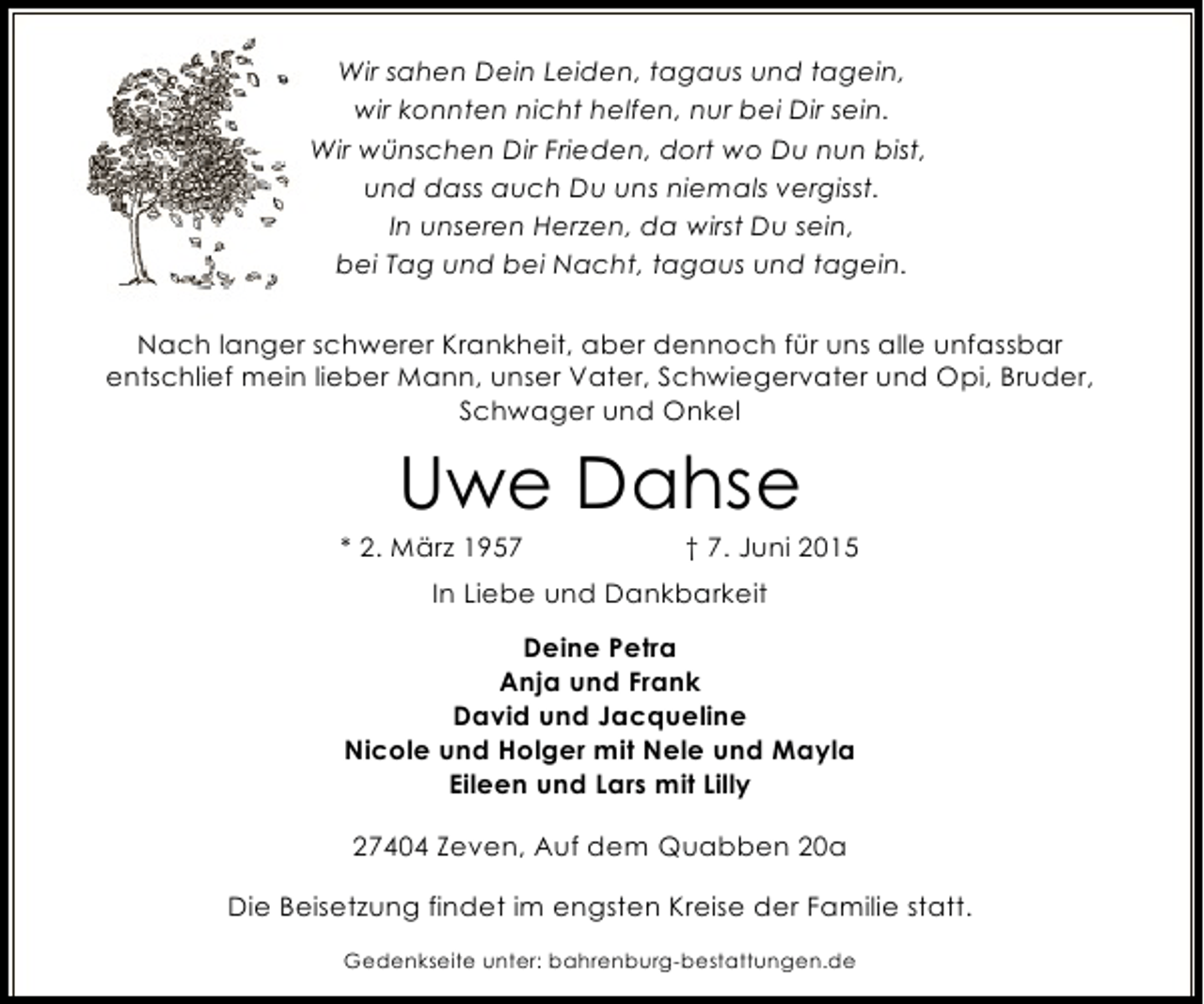 <p>Wir sahen Dein Leiden, tagaus und tagein,<br />wir konnten nicht helfen, nur bei Dir sein.<br />Wir wünschen Dir Frieden, dort wo Du nun bist,<br />und dass auch Du uns niemals vergisst.<br />In unseren Herzen, da wirst Du sein,<br />bei Tag und bei Nacht, tagaus und tagein.<br />Nach langer schwerer Krankheit, aber dennoch für uns alle unfassbar<br />entschlief mein lieber Mann, unser Vater, Schwiegervater und Opi, Bruder,<br />Schwager und Onkel</p><p>Uwe Dahse</p><p>* 2. März 1957</p><p>† 7. Juni 2015</p><p>In Liebe und Dankbarkeit<br />Deine Petra<br />Anja und Frank<br />David und Jacqueline<br />Nicole und Holger mit Nele und Mayla<br />Eileen und Lars mit Lilly<br />27404 Zeven, Auf dem Quabben 20a<br />Die Beisetzung findet im engsten Kreise der Familie statt.<br />Gedenkseite unter: bahrenburg-bestattungen.de</p>