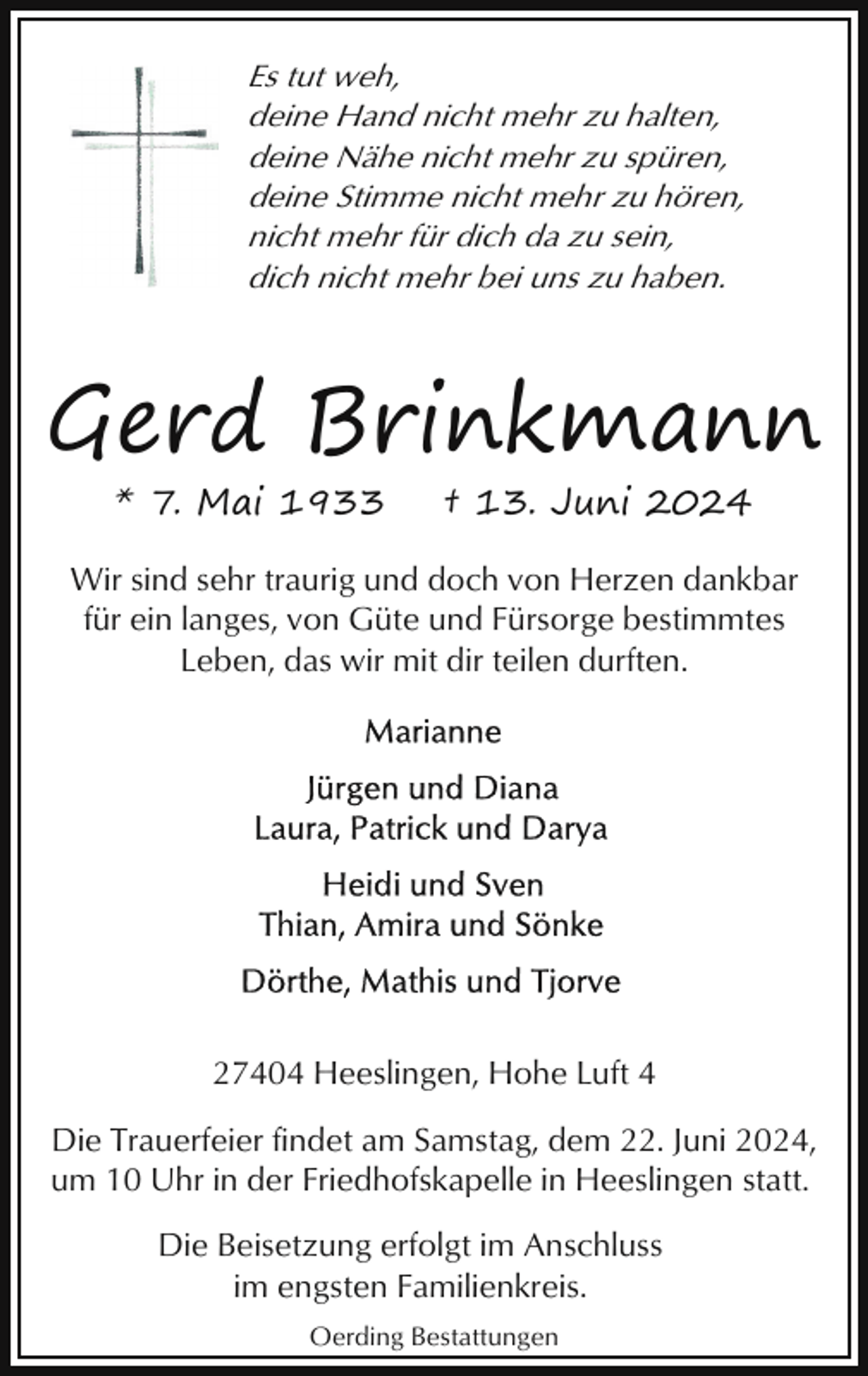 <p>Es tut weh,<br />deine Hand nicht mehr zu halten,<br />deine Nähe nicht mehr zu spüren,<br />deine Stimme nicht mehr zu hören,<br />nicht mehr für dich da zu sein,<br />dich nicht mehr bei uns zu haben.</p><p>Gerd Brinkmann<br />* 7. Mai 1933</p><p>† 13. Juni 2024</p><p>Wir sind sehr traurig und doch von Herzen dankbar<br />für ein langes, von Güte und Fürsorge bestimmtes<br />Leben, das wir mit dir teilen durften.</p><p>27404 Heeslingen, Hohe Luft 4<br />Die Trauerfeier findet am Samstag, dem 22. Juni 2024,<br />um 10 Uhr in der Friedhofskapelle in Heeslingen statt.<br />Die Beisetzung erfolgt im Anschluss<br />im engsten Familienkreis.<br />Oerding Bestattungen</p>