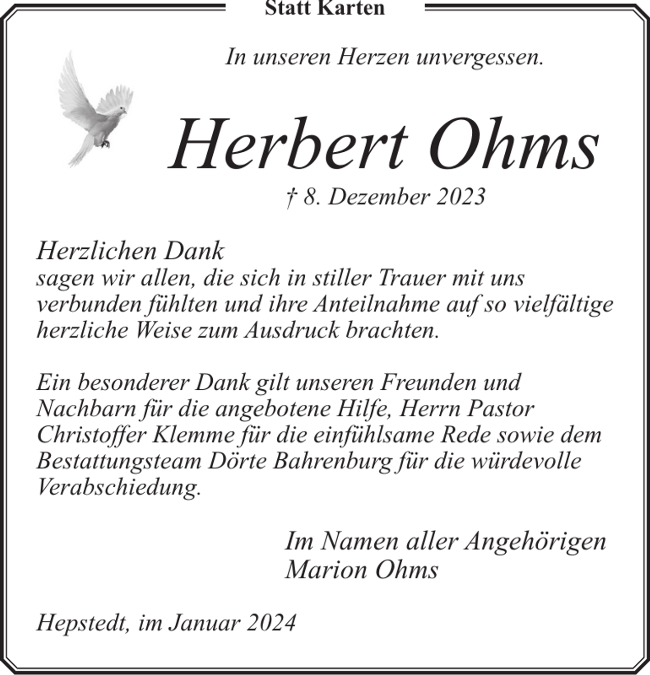 <p>Statt Karten</p><p>In unseren Herzen unvergessen.</p><p>Herbert Ohms<br />† 8. Dezember 2023</p><p>Herzlichen Dank</p><p>sagen wir allen, die sich in stiller Trauer mit uns<br />verbunden fühlten und ihre Anteilnahme auf so vielfältige<br />herzliche Weise zum Ausdruck brachten.<br />Ein besonderer Dank gilt unseren Freunden und<br />Nachbarn für die angebotene Hilfe, Herrn Pastor<br />Christoffer Klemme für die einfühlsame Rede sowie dem<br />Bestattungsteam Dörte Bahrenburg für die würdevolle<br />Verabschiedung.</p><p>Im Namen aller Angehörigen<br />Marion Ohms<br />Hepstedt, im Januar 2024</p>