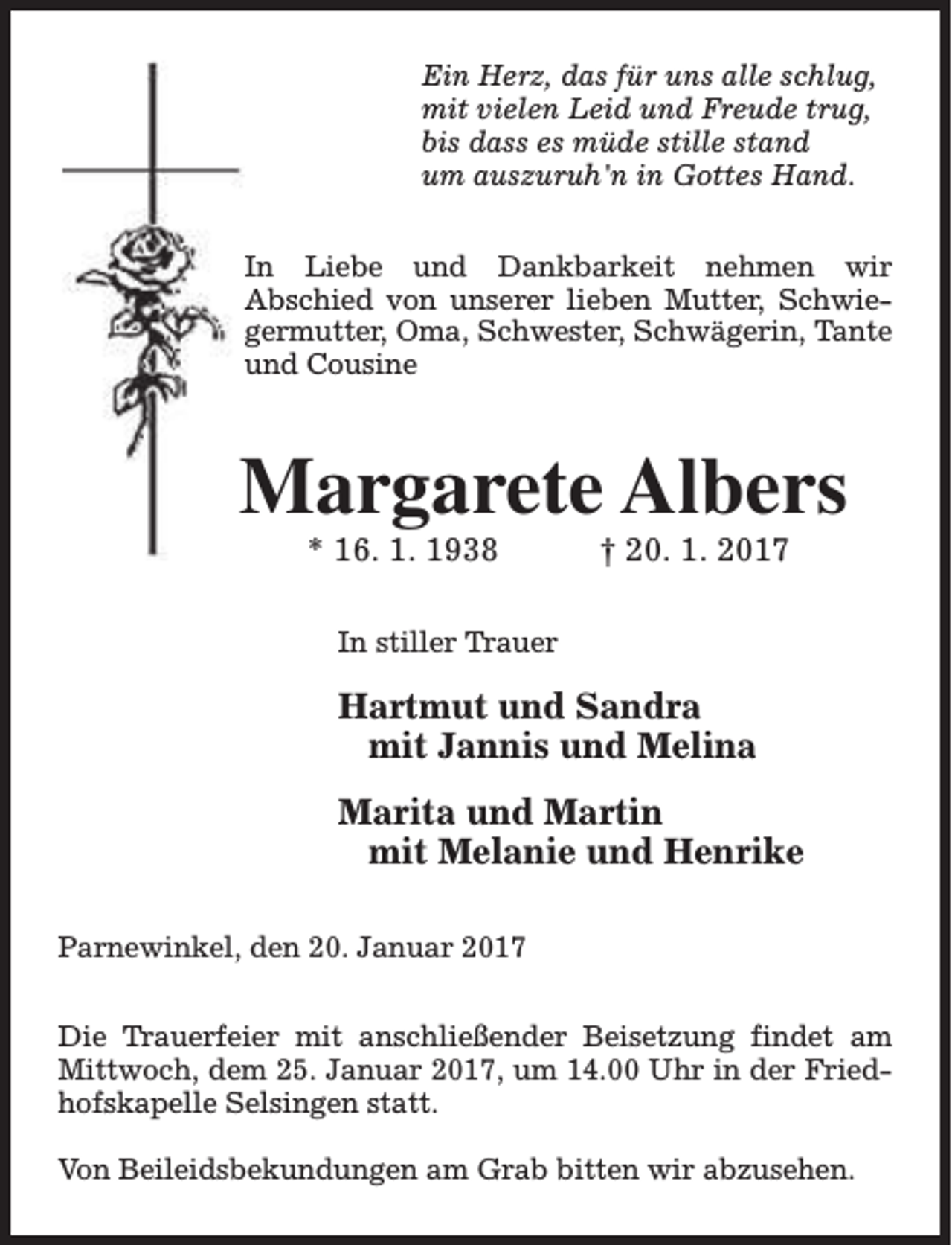 <p>Ein Herz, das für uns alle schlug,<br />mit vielen Leid und Freude trug,<br />bis dass es müde stille stand<br />um auszuruh'n in Gottes Hand.<br />In Liebe und Dankbarkeit nehmen wir<br />Abschied von unserer lieben Mutter, Schwiegermutter, Oma, Schwester, Schwägerin, Tante<br />und Cousine</p><p>Margarete Albers<br />* 16. 1. 1938</p><p>† 20. 1. 2017</p><p>In stiller Trauer</p><p>Hartmut und Sandra<br />mit Jannis und Melina<br />Marita und Martin<br />mit Melanie und Henrike<br />Parnewinkel, den 20. Januar 2017<br />Die Trauerfeier mit anschließender Beisetzung findet am<br />Mittwoch, dem 25. Januar 2017, um 14.00 Uhr in der Friedhofskapelle Selsingen statt.<br />Von Beileidsbekundungen am Grab bitten wir abzusehen.</p>