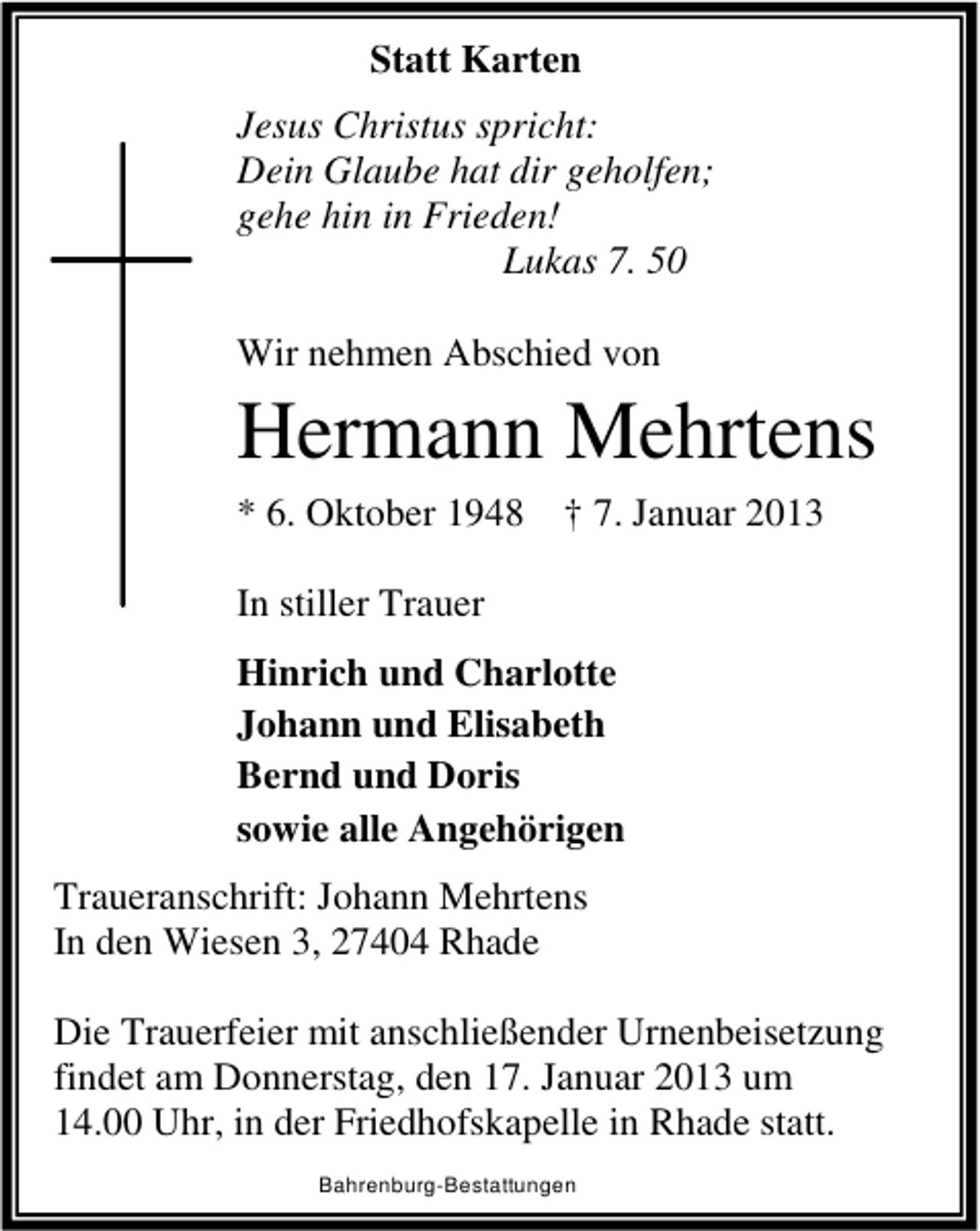 <p>Statt Karten<br />Jesus Christus spricht:<br />Dein Glaube hat dir geholfen;<br />gehe hin in Frieden!<br />Lukas 7. 50<br />Wir nehmen Abschied von</p><p>Hermann Mehrtens<br />* 6. Oktober 1948 † 7. Januar 2013<br />In stiller Trauer<br />Hinrich und Charlotte<br />Johann und Elisabeth<br />Bernd und Doris<br />sowie alle Angehörigen<br />Traueranschrift: Johann Mehrtens<br />In den Wiesen 3, 27404 Rhade<br />Die Trauerfeier mit anschließender Urnenbeisetzung<br />findet am Donnerstag, den 17. Januar 2013 um<br />14.00 Uhr, in der Friedhofskapelle in Rhade statt.<br />Bahrenburg-Bestattungen</p>