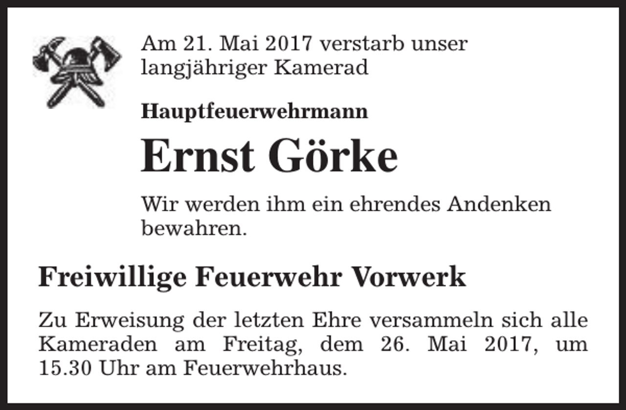 <p>Am 21. Mai 2017 verstarb unser<br />langjähriger Kamerad<br />Hauptfeuerwehrmann</p><p>Ernst Görke<br />Wir werden ihm ein ehrendes Andenken<br />bewahren.</p><p>Freiwillige Feuerwehr Vorwerk<br />Zu Erweisung der letzten Ehre versammeln sich alle<br />Kameraden am Freitag, dem 26. Mai 2017, um<br />15.30 Uhr am Feuerwehrhaus.</p>