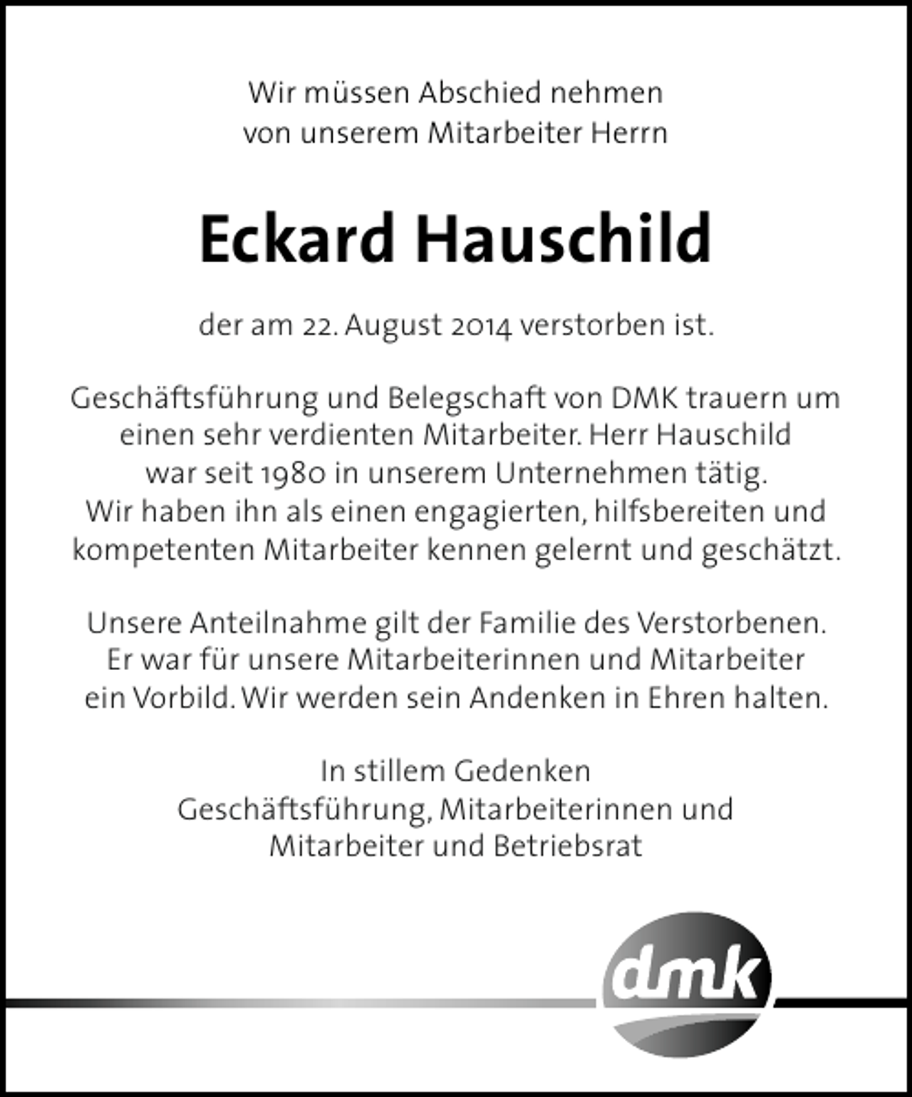 <p>Wir müssen Abschied nehmen<br />von unserem Mitarbeiter Herrn</p><p>Eckard Hauschild<br />der am 22. August 2014 verstorben ist.<br />Geschäftsführung und Belegschaft von DMK trauern um<br />einen sehr verdienten Mitarbeiter. Herr Hauschild<br />war seit 1980 in unserem Unternehmen tätig.<br />Wir haben ihn als einen engagierten, hilfsbereiten und<br />kompetenten Mitarbeiter kennen gelernt und geschätzt.<br />Unsere Anteilnahme gilt der Familie des Verstorbenen.<br />Er war für unsere Mitarbeiterinnen und Mitarbeiter<br />ein Vorbild. Wir werden sein Andenken in Ehren halten.<br />In stillem Gedenken<br />Geschäftsführung, Mitarbeiterinnen und<br />Mitarbeiter und Betriebsrat</p>