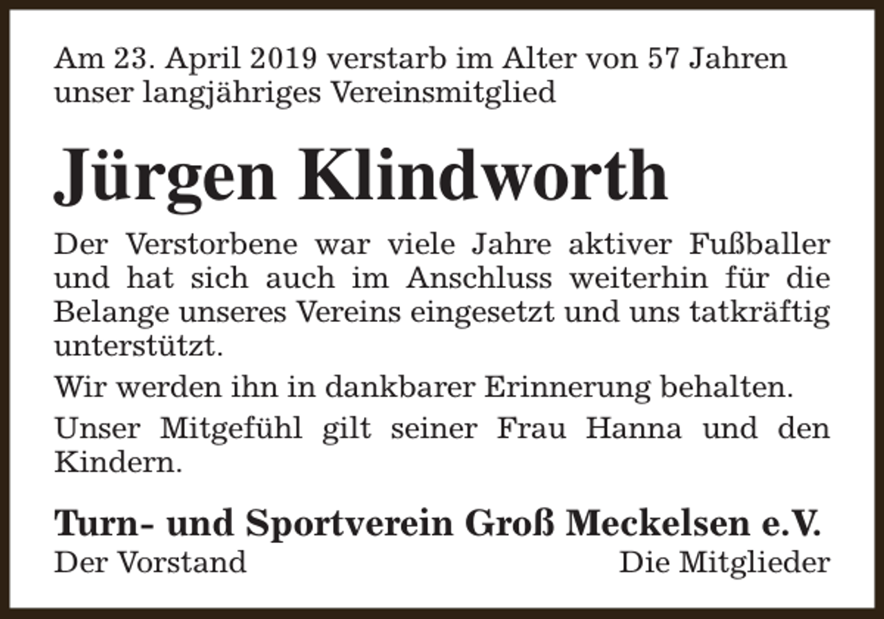 <p>Am 23. April 2019 verstarb im Alter von 57 Jahren<br />unser langjähriges Vereinsmitglied</p><p>Jürgen Klindworth</p><p>Der Verstorbene war viele Jahre aktiver Fußballer<br />und hat sich auch im Anschluss weiterhin für die<br />Belange unseres Vereins eingesetzt und uns tatkräftig<br />unterstützt.<br />Wir werden ihn in dankbarer Erinnerung behalten.<br />Unser Mitgefühl gilt seiner Frau Hanna und den<br />Kindern.</p><p>Turn- und Sportverein Groß Meckelsen e.V.<br />Der Vorstand</p><p>Die Mitglieder</p>