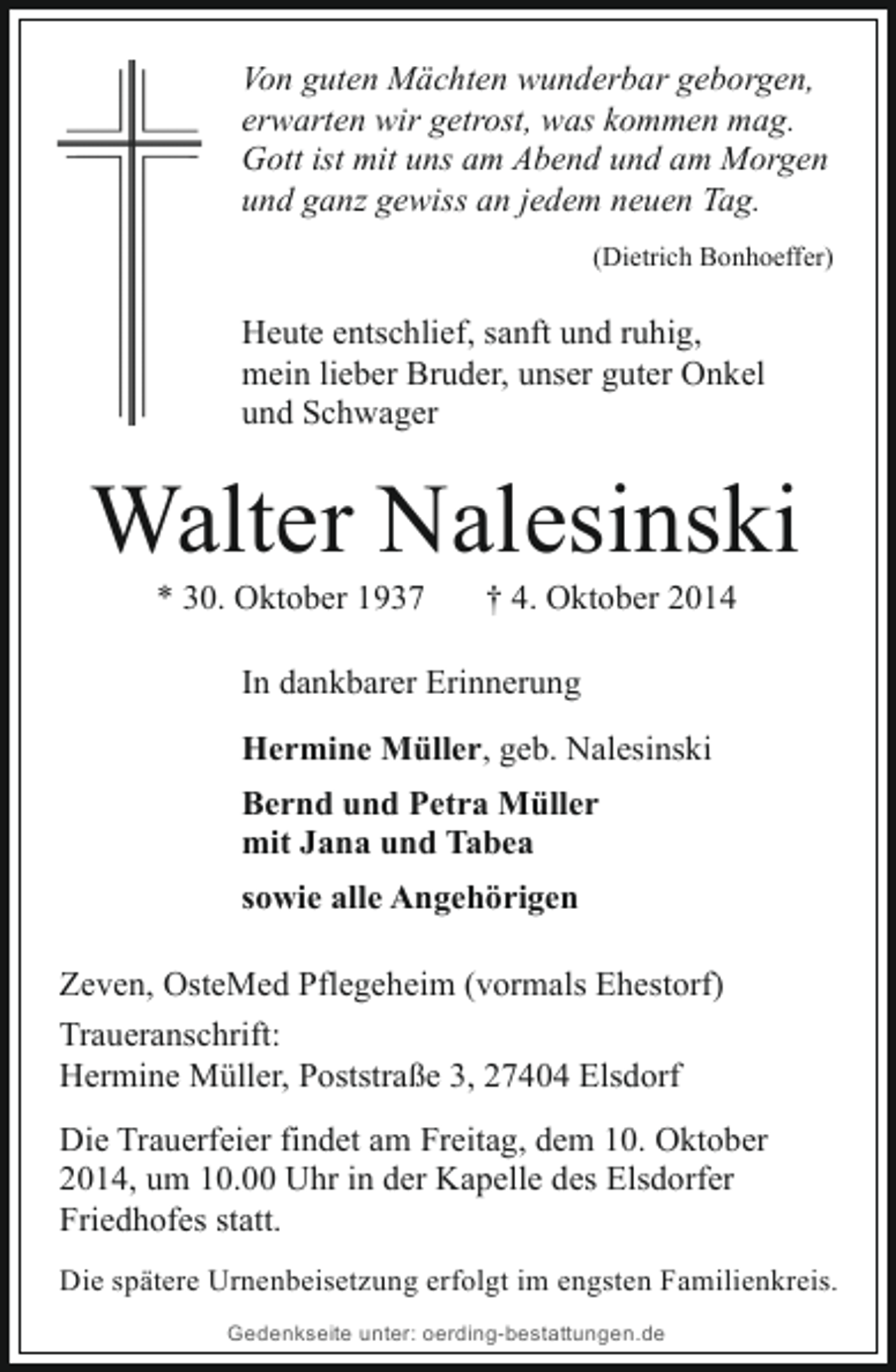 <p>Von guten Mächten wunderbar geborgen,<br />erwarten wir getrost, was kommen mag.<br />Gott ist mit uns am Abend und am Morgen<br />und ganz gewiss an jedem neuen Tag.<br />(Dietrich Bonhoeffer)</p><p>Heute entschlief, sanft und ruhig,<br />mein lieber Bruder, unser guter Onkel<br />und Schwager</p><p>Walter Nalesinski<br />* 30. Oktober 1937</p><p>† 4. Oktober 2014</p><p>In dankbarer Erinnerung<br />Hermine Müller, geb. Nalesinski<br />Bernd und Petra Müller<br />mit Jana und Tabea<br />sowie alle Angehörigen<br />Zeven, OsteMed Pflegeheim (vormals Ehestorf)<br />Traueranschrift:<br />Hermine Müller, Poststraße 3, 27404 Elsdorf<br />Die Trauerfeier findet am Freitag, dem 10. Oktober<br />2014, um 10.00 Uhr in der Kapelle des Elsdorfer<br />Friedhofes statt.<br />Die spätere Urnenbeisetzung erfolgt im engsten Familienkreis.<br />Gedenkseite unter: oerding-bestattungen.de</p>