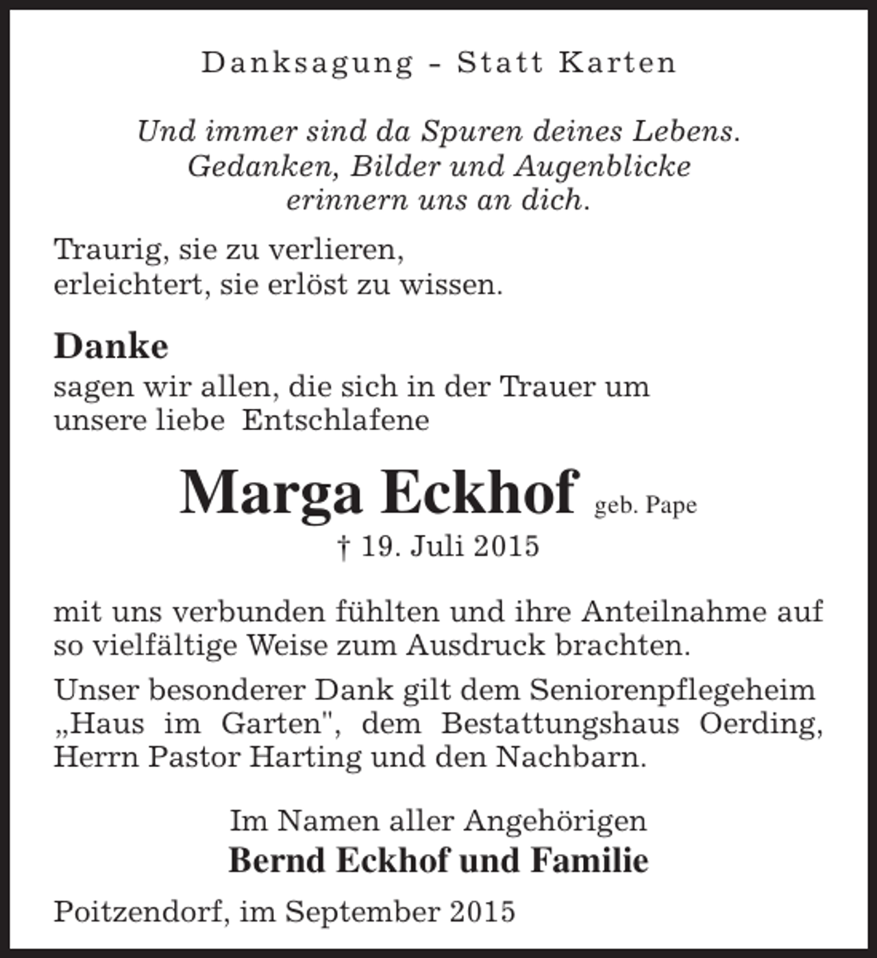 <p>D a n k s a g u n g - S t a t t K a rt e n<br />Und immer sind da Spuren deines Lebens.<br />Gedanken, Bilder und Augenblicke<br />erinnern uns an dich.<br />Traurig, sie zu verlieren,<br />erleichtert, sie erlöst zu wissen.</p><p>Danke</p><p>sagen wir allen, die sich in der Trauer um<br />unsere liebe Entschlafene</p><p>Marga Eckhof geb. Pape<br />† 19. Juli 2015</p><p>mit uns verbunden fühlten und ihre Anteilnahme auf<br />so vielfältige Weise zum Ausdruck brachten.<br />Unser besonderer Dank gilt dem Seniorenpflegeheim<br />„Haus im Garten", dem Bestattungshaus Oerding,<br />Herrn Pastor Harting und den Nachbarn.<br />Im Namen aller Angehörigen</p><p>Bernd Eckhof und Familie<br />Poitzendorf, im September 2015</p>